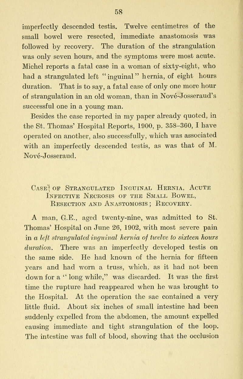 imperfectly descended testis. Twelve centimetres of the small bowel were resected, immediate anastomosis was followed by recovery. The duration of the strangulation was only seven hours, and the symptoms were most acute. Michel reports a fatal case in a woman of sixty-eight, who had a strangulated left inguinal hernia, of eight hours duration. That is to say, a fatal case of only one more hour of strangulation in an old woman, than in Nove-Josseraud's successful one in a young man. Besides the case reported in my paper already quoted, in the St. Thomas' Hospital Reports, 1900, p. 358-360, I have operated on another, also successfully, which was associated with an imperfectly descended testis, as was that of M. Nove-Josseraud. CaseI* of Strangulated Inguinal Hernia, Acute Infective Necrosis of the Small Bowel, Resection and Anastomosis ; Recovery. A man, G.E., aged twenty-nine, was admitted to St. Thomas' Hospital on June 26, 1902, with most severe pain in a left strangulated inguinal hernia of twelve to sixteen hours duration. There was an imperfectly developed testis on the same side. He had known of the hernia for fifteen years and had worn a truss, which, as it had not been down for a  long while, was discarded. It was the first time the rupture had reappeared when he was brought to the Hospital. At the operation the sac contained a very little fluid. About six inches of small intestine had been suddenly expelled from the abdomen, the amount expelled causing immediate and tight strangulation of the loop. The intestine was full of blood, showing that the occlusion