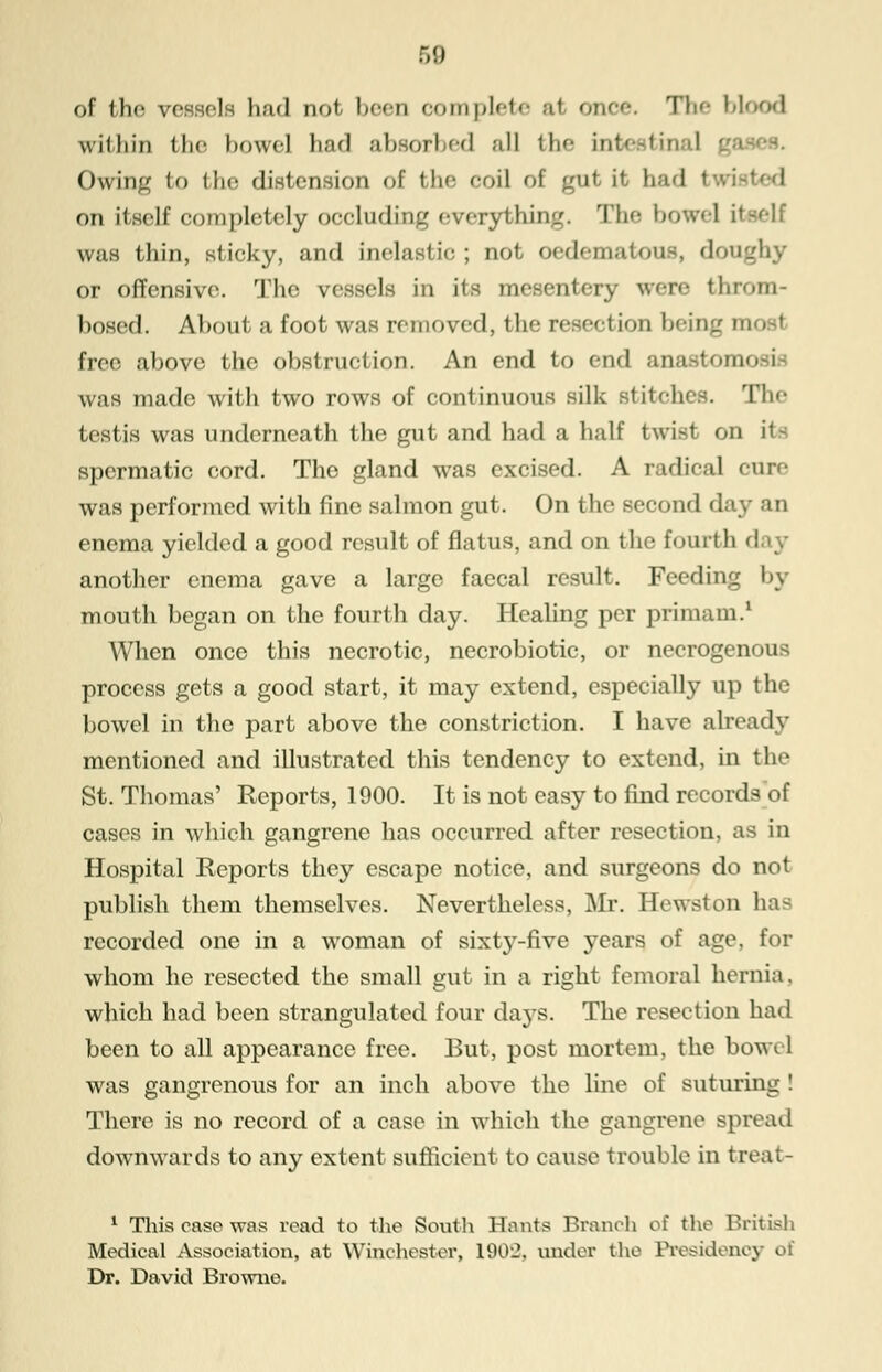 of the vessels had oot been complete al onoe. The bl within the bowel had absorbed all the in1 Owing to the distension of the coil of gut it had on itself completely occluding everything. The bowel il was thin, sticky, and inelastic; not oedematous, don or offensive. The vessels in its mesentery wen- throm- bosed. About a foot was removed, the resection being m free above the obstruction. An end to end ■ -i was made with two rows of continuous silk stitches. The testis was underneath the gut and had a half twist on ite spermatic cord. The gland was excised. A radical cure was performed with fine salmon gut. On the second day an enema yielded a good result of flatus, and on the fourth another enema gave a large faecal result. Feeding by mouth began on the fourth day. Healing per primam.1 When once this necrotic, necrobiotic, or necrogenous process gets a good start, it may extend, especially up the bowel in the part above the constriction. I have already mentioned and illustrated this tendency to extend, in the St. Thomas' Reports, 1900. It is not easy to find records of cases in which gangrene has occurred after resection, as in Hospital Reports they escape notice, and surgeons do not publish them themselves. Nevertheless, Mr. Hewston has recorded one in a woman of sixty-five years of age, for whom he resected the small gut in a right femoral hernia, which had been strangulated four da}-s. The resection had been to all appearance free. But, post mortem, the bow*. 1 was gangrenous for an inch above the line of suturing ! There is no record of a case in which the gangrene spread downwards to any extent sufficient to cause trouble in treat- 1 This case was read to the South Hants Branch of the British Medical Association, at Winchester, 190:2, under the Presidency of Dr. David Browne.