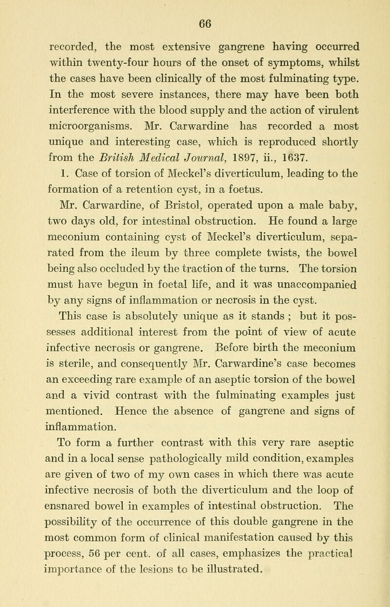 recorded, the most extensive gangrene having occurred within twenty-four hours of the onset of symptoms, whilst the cases have been clinically of the most fulminating type. In the most severe instances, there may have been both interference with the blood supply and the action of virulent microorganisms. Mr. Carwardine has recorded a most unique and interesting case, which is reproduced shortly from the British Medical Journal, 1897, ii., 1637. 1. Case of torsion of Meckel's diverticulum, leading to the formation of a retention cyst, in a foetus. Mr. Carwardine, of Bristol, operated upon a male baby, two days old, for intestinal obstruction. He found a large meconium containing cyst of Meckel's diverticulum, sepa- rated from the ileum by three complete twists, the bowel being also occluded by the traction of the turns. The torsion must have begun in foetal life, and it was unaccompanied by any signs of inflammation or necrosis in the cyst. This case is absolutely unique as it stands ; but it pos- sesses additional interest from the point of view of acute infective necrosis or gangrene. Before birth the meconium is sterile, and consequently Mr. Carwardine's case becomes an exceeding rare example of an aseptic torsion of the bowel and a vivid contrast with the fulminating examples just mentioned. Hence the absence of gangrene and signs of inflammation. To form a further contrast with this very rare aseptic and in a local sense pathologically mild condition, examples are given of two of my own cases in which there was acute infective necrosis of both the diverticulum and the loop of ensnared bowel in examples of intestinal obstruction. The possibility of the occurrence of this double gangrene in the most common form of clinical manifestation caused by this process, 56 per cent, of all cases, emphasizes the practical importance of the lesions to be illustrated.