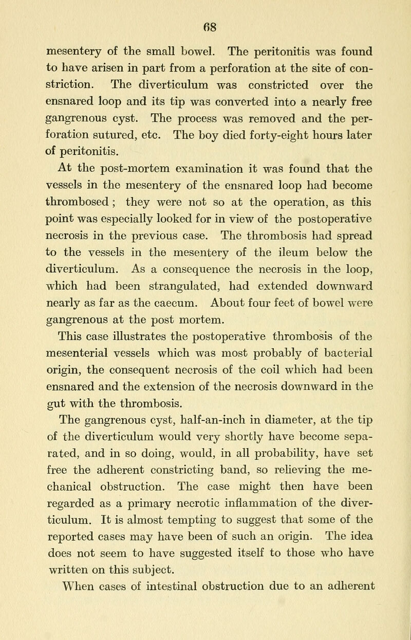 mesentery of the small bowel. The peritonitis was found to have arisen in part from a perforation at the site of con- striction. The diverticulum was constricted over the ensnared loop and its tip was converted into a nearly free gangrenous cyst. The process was removed and the per- foration sutured, etc. The boy died forty-eight hours later of peritonitis. At the post-mortem examination it was found that the vessels in the mesentery of the ensnared loop had become thrombosed ; they were not so at the operation, as this point was especially looked for in view of the postoperative necrosis in the previous case. The thrombosis had spread to the vessels in the mesentery of the ileum below the diverticulum. As a consequence the necrosis in the loop, which had been strangulated, had extended downward nearly as far as the caecum. About four feet of bowel were gangrenous at the post mortem. This case illustrates the postoperative thrombosis of the mesenterial vessels which was most probably of bacterial origin, the consequent necrosis of the coil which had been ensnared and the extension of the necrosis downward in the gut with the thrombosis. The gangrenous cyst, half-an-inch in diameter, at the tip of the diverticulum would very shortly have become sepa- rated, and in so doing, would, in all probability, have set free the adherent constricting band, so relieving the me- chanical obstruction. The case might then have been regarded as a primary necrotic inflammation of the diver- ticulum. It is almost tempting to suggest that some of the reported cases may have been of such an origin. The idea does not seem to have suggested itself to those who have written on this subject. When cases of intestinal obstruction due to an adherent