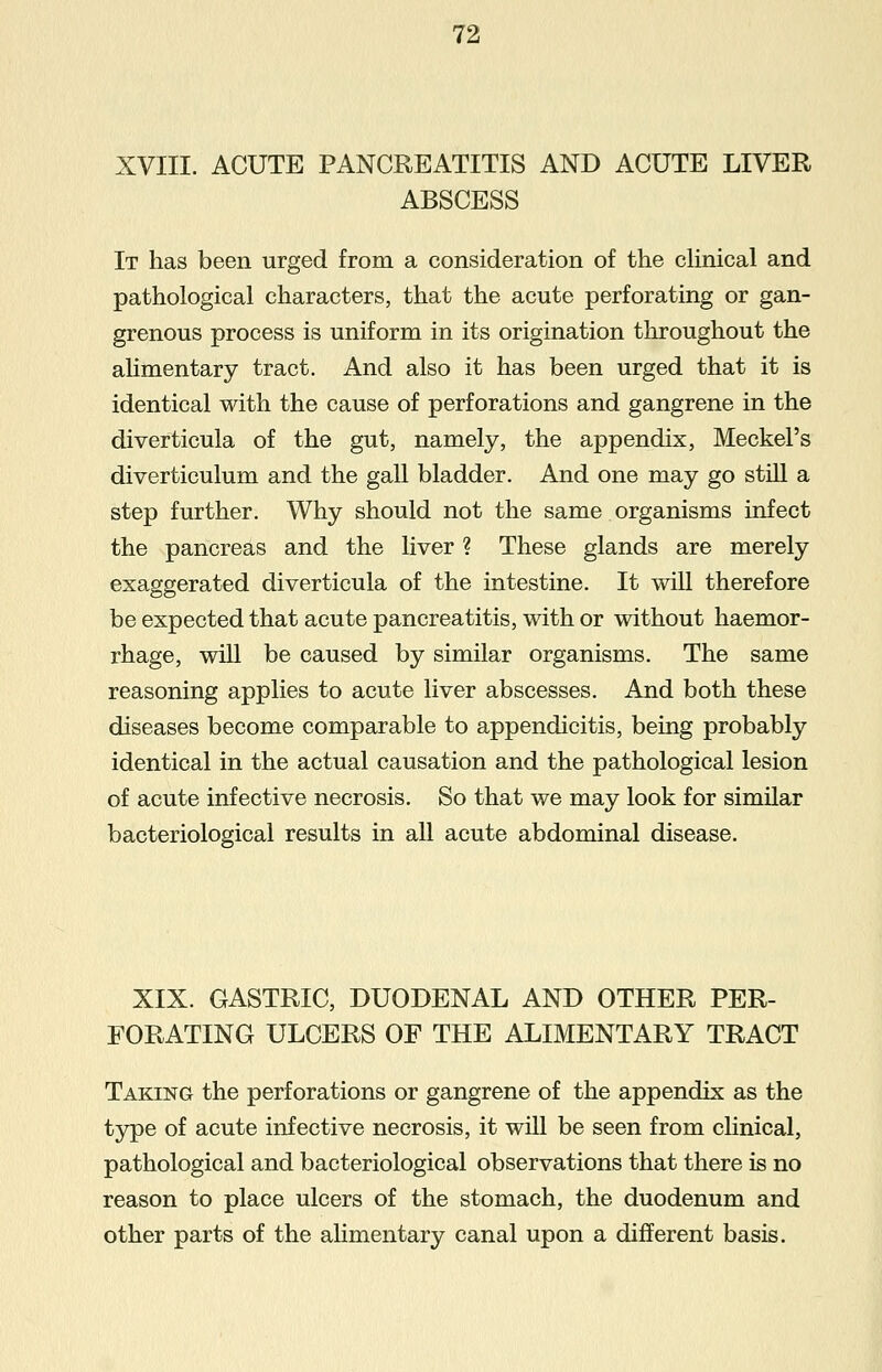 XVIII. ACUTE PANCREATITIS AND ACUTE LIVER ABSCESS It has been urged from a consideration of the clinical and pathological characters, that the acute perforating or gan- grenous process is uniform in its origination throughout the alimentary tract. And also it has been urged that it is identical with the cause of perforations and gangrene in the diverticula of the gut, namely, the appendix, Meckel's diverticulum and the gall bladder. And one may go still a step further. Why should not the same organisms infect the pancreas and the liver ? These glands are merely exaggerated diverticula of the intestine. It will therefore be expected that acute pancreatitis, with or without haemor- rhage, will be caused by similar organisms. The same reasoning applies to acute liver abscesses. And both these diseases become comparable to appendicitis, being probably identical in the actual causation and the pathological lesion of acute infective necrosis. So that we may look for similar bacteriological results in all acute abdominal disease. XIX. GASTRIC, DUODENAL AND OTHER PER- FORATING ULCERS OF THE ALIMENTARY TRACT Taking the perforations or gangrene of the appendix as the type of acute infective necrosis, it will be seen from clinical, pathological and bacteriological observations that there is no reason to place ulcers of the stomach, the duodenum and other parts of the alimentary canal upon a different basis.