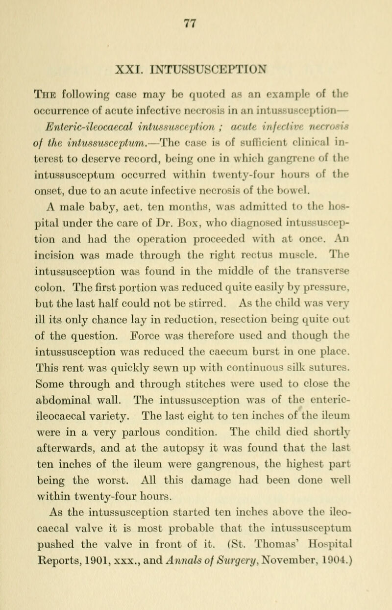 XXI. INTUSSUSCEPTION The following case may be quoted ac an example of the occurrence of acute infective necro ii inaninl ption— flnlcric-'ilrocurail, inlnssnsn /,1/on ; <ici\, ,'/,/,, I in ,,-,, of the intussusceptum.— The ca e is of sufficient clinical in- terest to deserve record, being one in which gangn ne of th<- intussusceptum occurred within twenty-four hours of th<- onset, due to an acute infective necrosis of the bowel. A male baby, aet. ten months, was admitted to the I i pital under the care of Dr. Box, who diagnosed intut Q cap- tion and had the operation proceeded with at once. An incision was made through the right rectus muscle. The intussusception was found in the middle of the traj colon. The first portion was reduced quite easily by pressure, but the last half could not be stirred. As the child was \ ill its only chance lay in reduction, resection being quite out of the question. Force was therefore used and though the intussusception was reduced the caecum burst in one place. This rent was quickly sewn up with continuous silk sutures. Some through and through stitches were used to close the abdominal wall. The intussusception was of the enteric- ileocaecal variety. The last eight to ten inches of the ileum were in a very parlous condition. The child died short 1\ afterwards, and at the autopsy it was found that the Las1 ten inches of the ileum were gangrenous, the highest pan being the worst. All this damage had been done well within twenty-four hours. As the intussusception started ten inches above the ileo- caecal valve it is most probable that the intussusceptum pushed the valve in front of it. (St. Thomas' Eospital Reports, 1901, xxx., and Annals of Surgery, November. 1904.)