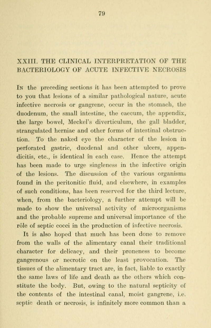 7!) XXIII. THE CLINICAL INTERPRETATION OF THE BACTERIOLOGY OF Af'LTK INKKfTIVK \i:< i:< In the preceding sections it baa been attempted to prove to you that lesions of a simil;>r pathological nature, acute infective necrosis or gangrene, occur in the stomach, 111«- duodenum, the small intestine, the caecum, the appendix, the large bowel, Meckel's diverticulum, the gall bladder, strangulated herniae and other forms of intestinal obstruc- tion. To the naked eye the character of the lesion in perforated gastric, duodenal and other ulcers, appen- dicitis, etc., is identical in each case. Hence the attempt has been made to urge singleness in the infective origin of the lesions. The discussion of the various organisms found in the peritonitic fluid, and elsewhere, in examples of such conditions, has been reserved for the third lecture. when, from the bacteriology, a further attempt will be made to show the universal activity of microorganisms and the probable supreme and universal importance of the role of septic cocci in the production of infective necrosis. It is also hoped that much has been done to remove from the walls of the alimentary canal their traditional character for delicacy, and their pronenesa to become gangrenous or necrotic on the least provocation. The tissues of the alimentary tract are, in fact, liable to exactly the same laws of life and death as the others which con- stitute the body. But, owing to the natural septieity of the contents of the intestinal canal, moist gangrene, i.e. septic death or necrosis, is infinitely more common than a