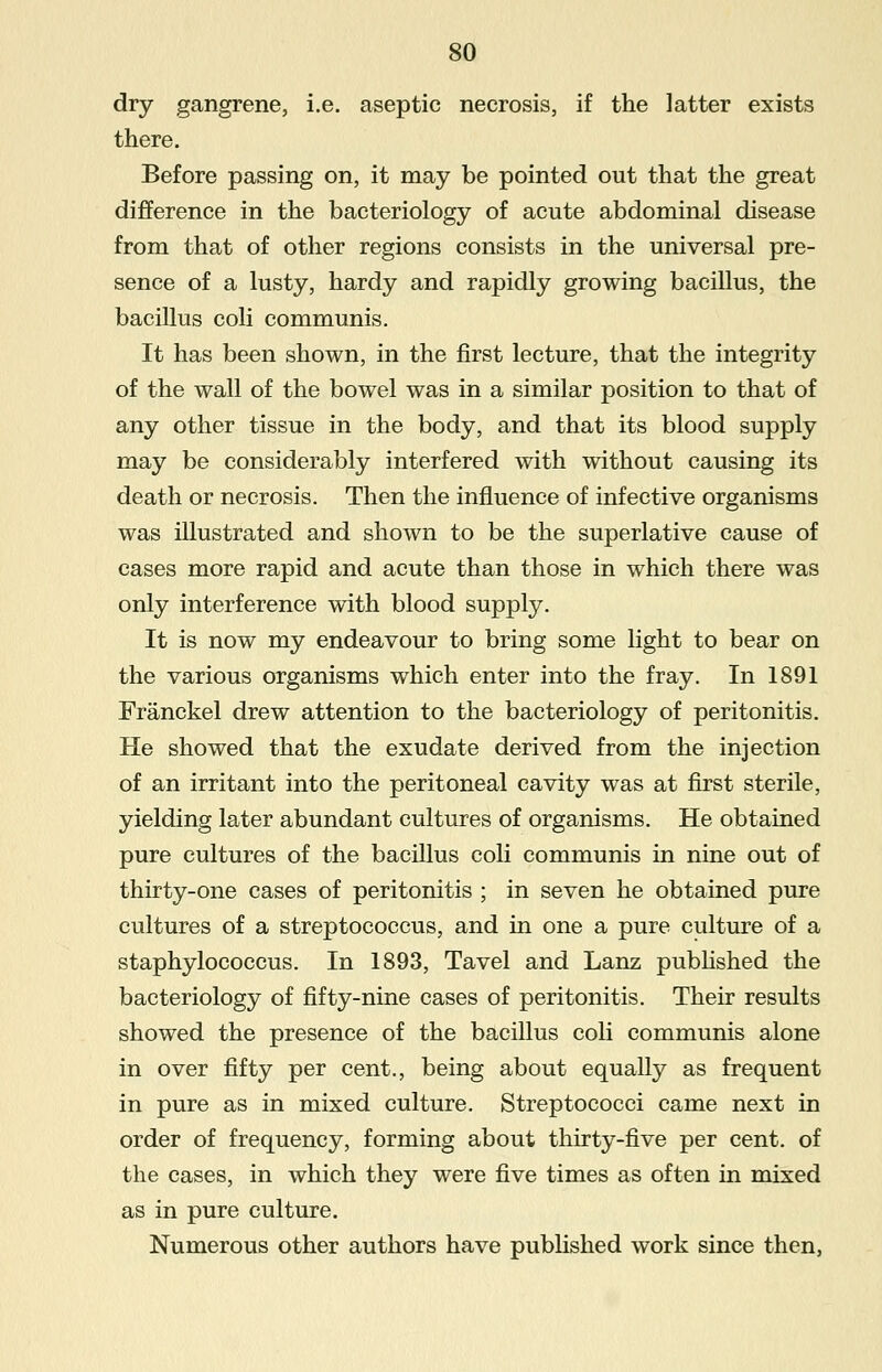 dry gangrene, i.e. aseptic necrosis, if the latter exists there. Before passing on, it may be pointed out that the great difference in the bacteriology of acute abdominal disease from that of other regions consists in the universal pre- sence of a lusty, hardy and rapidly growing bacillus, the bacillus coli communis. It has been shown, in the first lecture, that the integrity of the wall of the bowel was in a similar position to that of any other tissue in the body, and that its blood supply may be considerably interfered with without causing its death or necrosis. Then the influence of infective organisms was illustrated and shown to be the superlative cause of cases more rapid and acute than those in which there was only interference with blood supply. It is now my endeavour to bring some light to bear on the various organisms which enter into the fray. In 1891 Franckel drew attention to the bacteriology of peritonitis. He showed that the exudate derived from the injection of an irritant into the peritoneal cavity was at first sterile, yielding later abundant cultures of organisms. He obtained pure cultures of the bacillus coli communis in nine out of thirty-one cases of peritonitis ; in seven he obtained pure cultures of a streptococcus, and in one a pure culture of a staphylococcus. In 1893, Tavel and Lanz published the bacteriology of fifty-nine cases of peritonitis. Their results showed the presence of the bacillus coli communis alone in over fifty per cent., being about equally as frequent in pure as in mixed culture. Streptococci came next in order of frequency, forming about thirty-five per cent, of the cases, in which they were five times as often in mixed as in pure culture. Numerous other authors have published work since then,