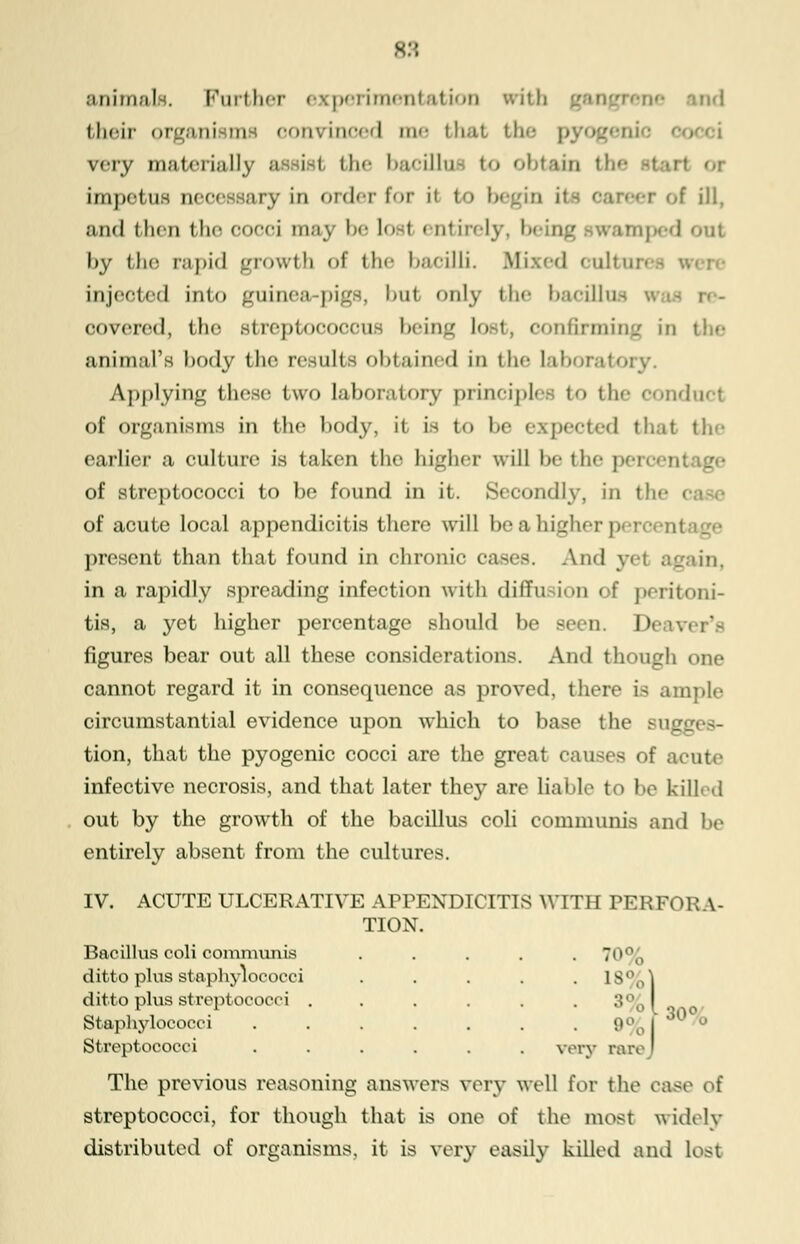 animals. Further experimenl their organisms oonvinced m<- that the pyogeni very materially e iisl the bacillm to obtain the impetus oeoee lary in order for in it- oareer of ill, and then the ooooi may be losi < ntirery, beii out by the r;i))i(] growth of the I>;xoilli. Biixed OultUTl injected into guinea-pigs, but only the baoillns covered, the streptococcus being lost, confirming in the animal's body the results obtained in the laborafc Applying these two laboratory principles to the conduct of organisms in the body, it is to be expected that tie- earlier a culture is taken the higher will be the pei of streptococci to be found in it. Secondly, in the i of acute local appendicitis there will be a higher )> rcent present than that found in chronic cases. And yi in a rapidly spreading infection with diffu iii of peritoni- tis, a yet higher percentage should be seen. I' figures bear out all these considerations. And though one cannot regard it in consequence as proved, there is ample circumstantial evidence upon which to base the sugj tion, that the pyogenic cocci are the great causes of acute infective necrosis, and that later they are liable to be killed out by the growth of the bacillus coli communis and be entirely absent from the cultures. IV. ACUTE ULCERATIVE APPENDICITIS WITH PERFOK A- TION. Bacillus coli communis . . . . .7 ditto plus staphylococci ..... 18%1 ditto plus streptococci . . . . . 3% I Staphylococci 9% J 'l0°^ Streptococci ...... very rare' The previous reasoning answers very well for the case of streptococci, for though that is one of the most widely distributed of organisms, it is very easily killed and lost