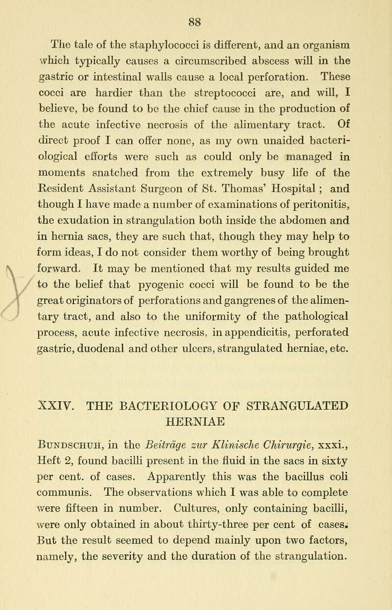 The tale of the staphylococci is different, and an organism which typically causes a circumscribed abscess will in the gastric or intestinal walls cause a local perforation. These cocci are hardier than the streptococci are, and will, I believe, be found to be the chief cause in the production of the acute infective necrosis of the alimentary tract. Of direct proof I can offer none, as my own unaided bacteri- ological efforts were such as could only be managed in moments snatched from the extremely busy life of the Resident Assistant Surgeon of St. Thomas' Hospital; and though I have made a number of examinations of peritonitis, the exudation in strangulation both inside the abdomen and in hernia sacs, they are such that, though they may help to form ideas, I do not consider them worthy of being brought forward. It may be mentioned that my results guided me to the belief that pyogenic cocci will be found to be the great originators of perforations and gangrenes of the alimen- tary tract, and also to the uniformity of the pathological process, acute infective necrosis, in appendicitis, perforated gastric, duodenal and other ulcers, strangulated herniae, etc. XXIV. THE BACTERIOLOGY OF STRANGULATED HERNIAE Bundschuh, in the Beitrdge zur Klinische Chirurgie, xxxi., Heft 2, found bacilli present in the fluid in the sacs in sixty per cent, of cases. Apparently this was the bacillus coli communis. The observations which I was able to complete were fifteen in number. Cultures, only containing bacilli, were only obtained in about thirty-three per cent of cases. But the result seemed to depend mainly upon two factors, namely, the severity and the duration of the strangulation.