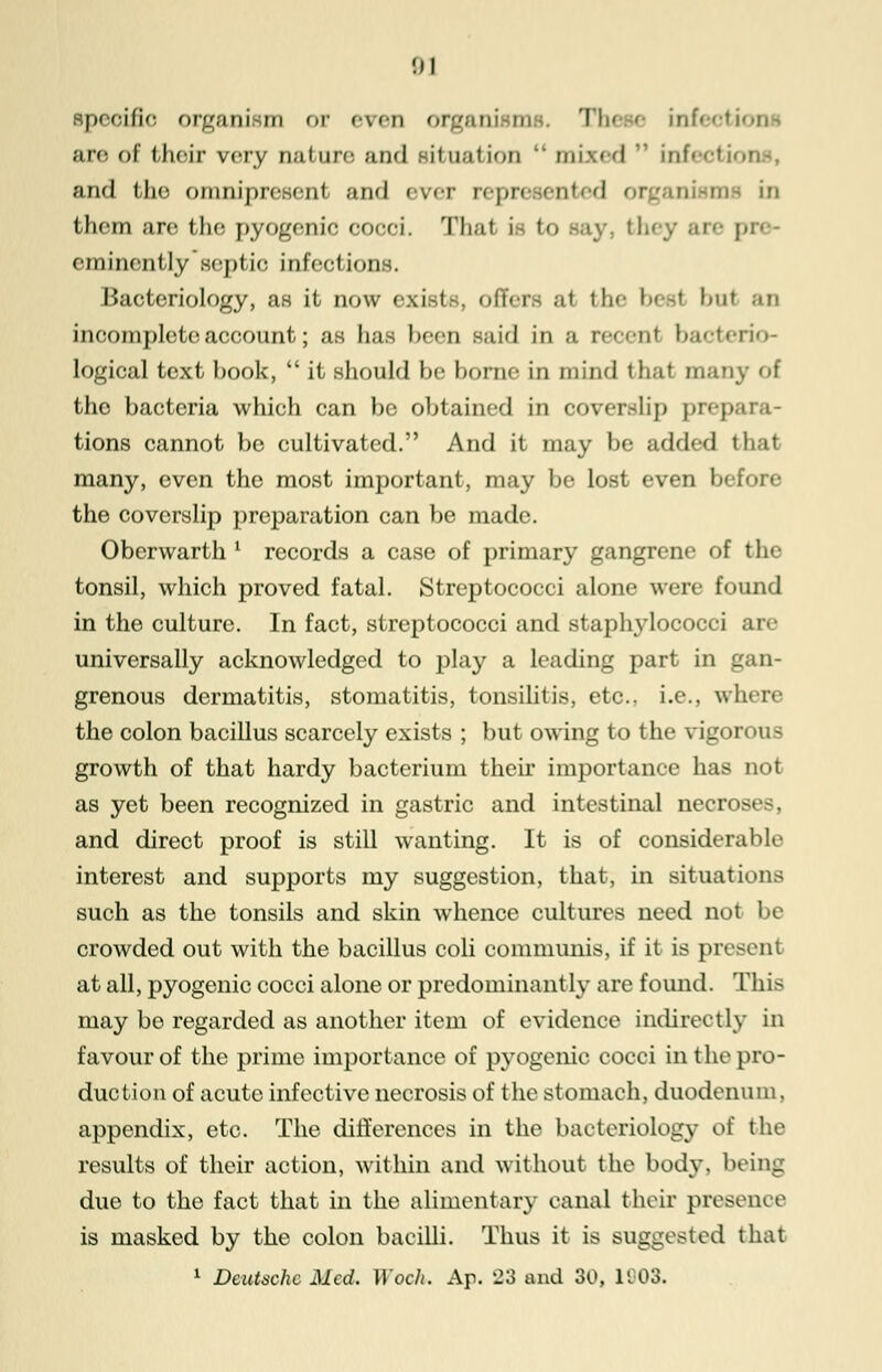 specific organism or even organism , Tin e infeotii aro of their rery nature and situation  mixed infeotii and the omnipreeenl and ever represented 01 in thorn arc the; pyogenic cocci. That i to y they are [ eminently septic infections. Bacteriology, as it now exists, offers at the best bui an incomplete account; as has been said in a recent bacterio- logical text book,  it should he home in mind t li.it many of the bacteria which can be obtained in coverslip prepa tions cannot be cultivated. And it may be added I many, even the most important, may be lost even b< the coverslip preparation can be made. Oberwarth l records a case of primary gangrene of the tonsil, which proved fatal. Streptococci alone were found in the culture. In fact, streptococci and staphylococci universally acknowledged to play a leading part in gan- grenous dermatitis, stomatitis, tonsilitis, etc.. i.e., where the colon bacillus scarcely exists ; but owing to the vigorous growth of that hardy bacterium their importance has not as yet been recognized in gastric and intestinal necroE and direct proof is still wanting. It is of considerable interest and supports my suggestion, that, in situations such as the tonsils and skin whence cultures need not be crowded out with the bacillus coli communis, if it is present at all, pyogenic cocci alone or predominantly are found. This may be regarded as another item of evidence indirectly in favour of the prime importance of pyogenic cocci in the pro- duction of acute infective necrosis of the stomach, duodenum. appendix, etc. The differences in the bacteriology of the results of their action, within and without the body, being due to the fact that in the alimentary canal their presence is masked by the colon bacilli. Thus it is suggested that 1 Deutsche Med. Woch. Ap. 23 and 30, 11-03.