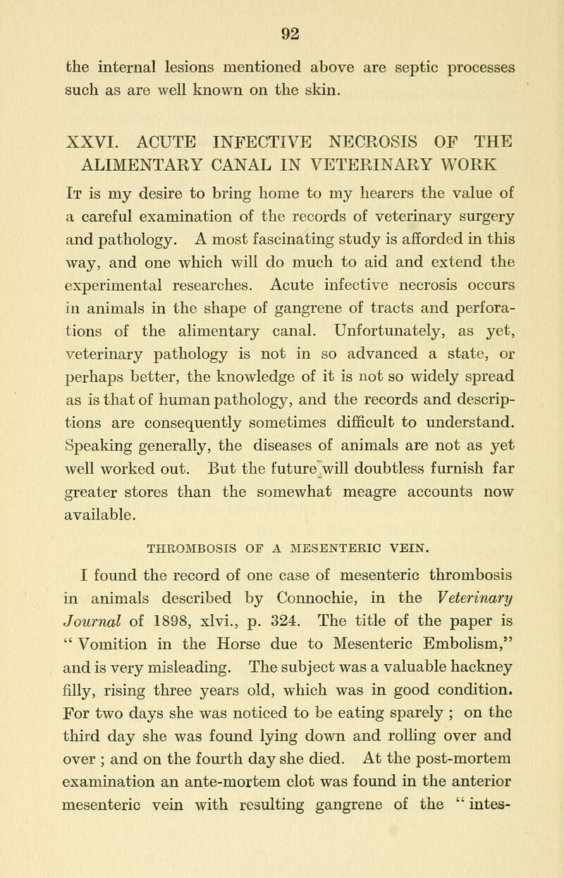 the internal lesions mentioned above are septic processes such as are well known on the skin. XXVI. ACUTE INFECTIVE NECROSIS OF THE ALIMENTARY CANAL IN VETERINARY WORK It is my desire to bring home to my hearers the value of a careful examination of the records of veterinary surgery and pathology. A most fascinating study is afforded in this way, and one which will do much to aid and extend the experimental researches. Acute infective necrosis occurs in animals in the shape of gangrene of tracts and perfora- tions of the alimentary canal. Unfortunately, as yet, veterinary pathology is not in so advanced a state, or perhaps better, the knowledge of it is not so widely spread as is that of human pathology, and the records and descrip- tions are consequently sometimes difficult to understand. Speaking generally, the diseases of animals are not as yet well worked out. But the future will doubtless furnish far greater stores than the somewhat meagre accounts now available. THROMBOSIS OP A MESENTERIC VEIN. I found the record of one case of mesenteric thrombosis in animals described by Connochie, in the Veterinary Journal of 1898, xlvi., p. 324. The title of the paper is  Vomition in the Horse due to Mesenteric Embolism, and is very misleading. The subject was a valuable hackney filly, rising three years old, which was in good condition. For two days she was noticed to be eating sparely ; on the third day she was found lying down and rolling over and over ; and on the fourth day she died. At the post-mortem examination an ante-mortem clot was found in the anterior mesenteric vein with resulting gangrene of the  intes-