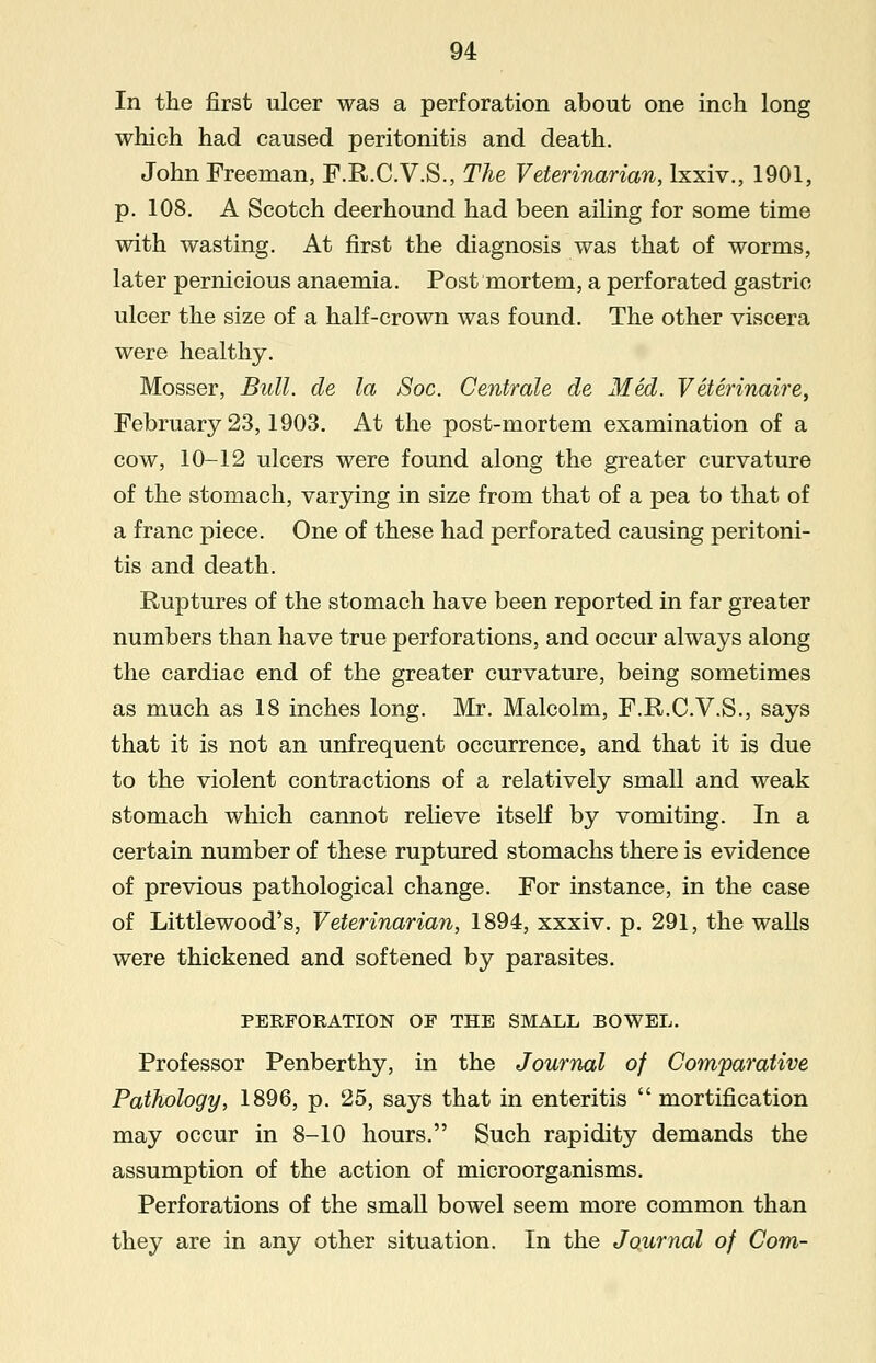 In the first ulcer was a perforation about one inch long which had caused peritonitis and death. John Freeman, F.R.C.V.S., The Veterinarian, lxxiv., 1901, p. 108. A Scotch deerhound had been ailing for some time with wasting. At first the diagnosis was that of worms, later pernicious anaemia. Post mortem, a perforated gastric ulcer the size of a half-crown was found. The other viscera were healthy. Mosser, Bull, de la Soc. Centrale de Med. V eterinaire, February 23,1903. At the post-mortem examination of a cow, 10-12 ulcers were found along the greater curvature of the stomach, varying in size from that of a pea to that of a franc piece. One of these had perforated causing peritoni- tis and death. Ruptures of the stomach have been reported in far greater numbers than have true perforations, and occur always along the cardiac end of the greater curvature, being sometimes as much as 18 inches long. Mr. Malcolm, F.R.C.V.S., says that it is not an unfrequent occurrence, and that it is due to the violent contractions of a relatively small and weak stomach which cannot relieve itself by vomiting. In a certain number of these ruptured stomachs there is evidence of previous pathological change. For instance, in the case of Littlewood's, Veterinarian, 1894, xxxiv. p. 291, the walls were thickened and softened by parasites. PERFORATION OF THE SMALL BOWEL. Professor Penberthy, in the Journal of Comparative Pathology, 1896, p. 25, says that in enteritis  mortification may occur in 8-10 hours. Such rapidity demands the assumption of the action of microorganisms. Perforations of the small bowel seem more common than they are in any other situation. In the Journal of Com-