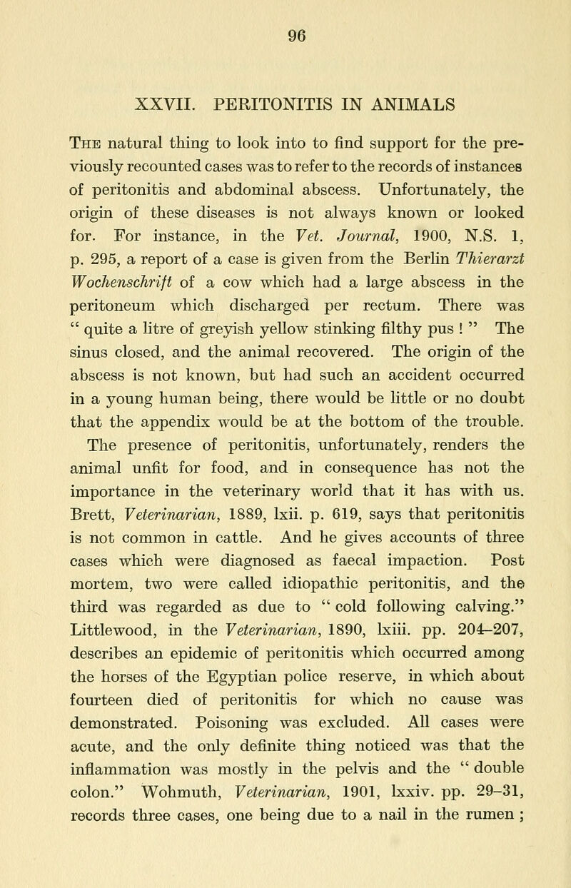 XXVII. PERITONITIS IN ANIMALS The natural thing to look into to find support for the pre- viously recounted cases was to refer to the records of instances of peritonitis and abdominal abscess. Unfortunately, the origin of these diseases is not always known or looked for. For instance, in the Vet. Journal, 1900, N.S. 1, p. 295, a report of a case is given from the Berlin Thierarzt Wochenschrift of a cow which had a large abscess in the peritoneum which discharged per rectum. There was  quite a litre of greyish yellow stinking filthy pus !  The sinus closed, and the animal recovered. The origin of the abscess is not known, but had such an accident occurred in a young human being, there would be little or no doubt that the appendix would be at the bottom of the trouble. The presence of peritonitis, unfortunately, renders the animal unfit for food, and in consequence has not the importance in the veterinary world that it has with us. Brett, Veterinarian, 1889, lxii. p. 619, says that peritonitis is not common in cattle. And he gives accounts of three cases which were diagnosed as faecal impaction. Post mortem, two were called idiopathic peritonitis, and the third was regarded as due to  cold following calving. Littlewood, in the Veterinarian, 1890, lxiii. pp. 204-207, describes an epidemic of peritonitis which occurred among the horses of the Egyptian police reserve, in which about fourteen died of peritonitis for which no cause was demonstrated. Poisoning was excluded. All cases were acute, and the only definite thing noticed was that the inflammation was mostly in the pelvis and the  double colon. Wohmuth, Veterinarian, 1901, lxxiv. pp. 29-31, records three cases, one being due to a nail in the rumen ;