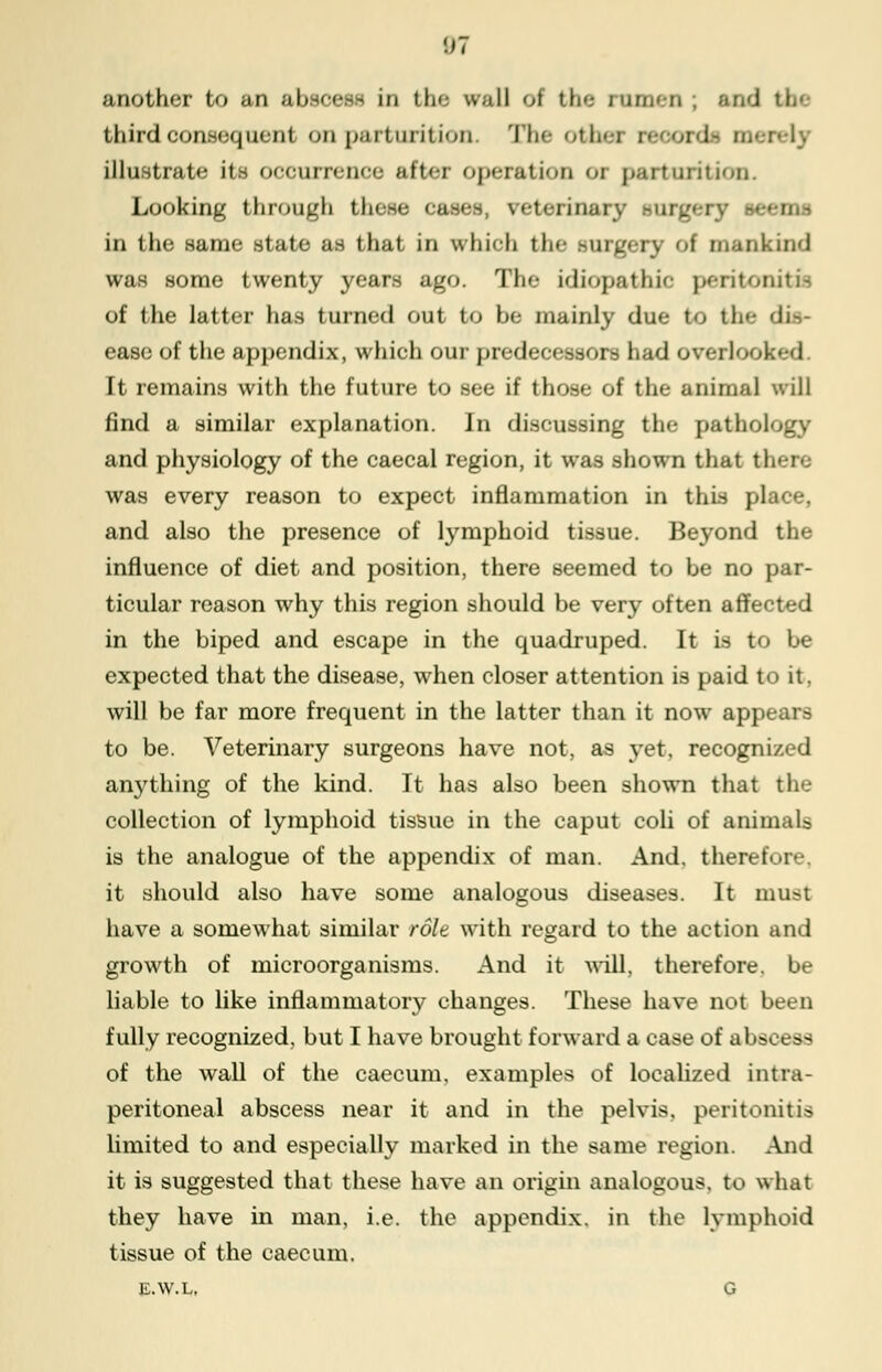 !J7 another to an al in the wall ol the rumen , and third consequent on parturition. The other reeordi mei illustrate its ooourrenee after operation 01 parturition. Looking through these cases reterinai ry seems in the same state as that in vrhioh the surgery of mankind was some twenty years ago. The Idiopathic peritonitu of the latter has turned out t<> he mainly due to the dis- ease of the appendix, which our predecessors had overlook It remains with the future to see if those of the animal will find a similar explanation. In discussing the pathology and physiology of the caecal region, it was shown that t! was every reason to expect inflammation in this place, and also the presence of lymphoid tissue. Beyond the influence of diet and position, there seemed to be no par- ticular reason why this region should be very often affected in the biped and escape in the quadruped. It is to be expected that the disease, when closer attention is paid to it, will be far more frequent in the latter than it now appears to be. Veterinary surgeons have not, as yet, recognized anything of the kind. It has also been shown that the collection of lymphoid tissue in the caput coli of animaU is the analogue of the appendix of man. And. therefore, it should also have some analogous diseases. It must have a somewhat similar role with regard to the action and growth of microorganisms. And it will, therefore, be liable to like inflammatory changes. These have not been fully recognized, but I have brought forward a case of abscess of the wall of the caecum, examples of localized intra- peritoneal abscess near it and in the pelvis, peritonitis limited to and especially marked in the same region. And it is suggested that these have an origin analogous, to what they have in man, i.e. the appendix, in the lymphoid tissue of the caecum. E.W.L, G