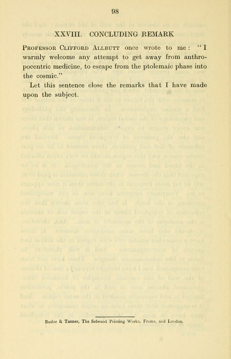 XXVIII. CONCLUDING REMARK Professor Clifford Allbutt once wrote to me : I warmly welcome any attempt to get away from anthro- pocentric medicine, to escape from the ptolemaic phase into the cosmic. Let this sentence close the remarks that I have made upon the subject. Butler & Tanner, The Selwood Printing Works, Frome, and London.