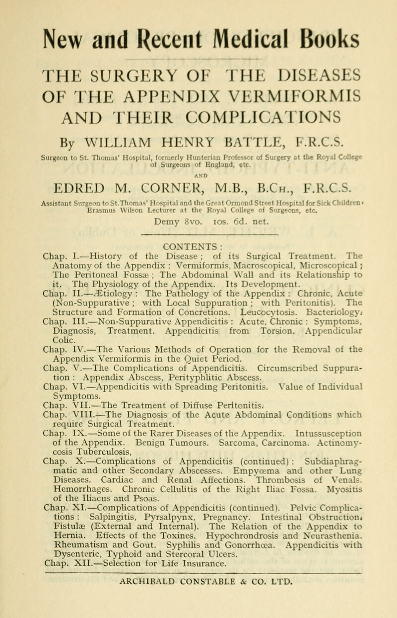 New and Recent Medical Books THE SURGERY OF THE DISEASES OF THE APPENDIX VERMIFORMIS AND THEIR COMPLICATIONS By WILLIAM HENRY BATTLE, I R.C.S. Surgeon to St. Thomas' Hospital, formerly H Cessoc of Surgery at the Royal College of Surgeons of Bngland, etc. EDRED M. CORNER, M.B., B.Ch., F.R.C. Hospital and the Croat Orrnond Stree .ecturer at the Royal College of ! Demy 8vo. ios. 6d. net. Assistant Surgeon to St.Thomas' Hospital and the Great Ormond Street Hospital for Sick Children i Erasmus Wilson Lecturer at the Royal College of Surgeons, etc. CONTENTS : Chap. 1.—History of the Disease ; of its Surgical Treatment. The Anatomy of the Appendix: Vermiformis, Macroscopical, Microscopical; The Peritoneal Fossae ; The Abdominal Wall and its Relationship to it. The Physiology of the Appendix. Its Development. Chap. II.—.Etiology : The Pathology of the Appendix : Chronic, Acute (Non-Suppurative ; with Local Suppuration ; with Peritonitis). The Structure and Formation of Concretions. Leucocytosis. Bacteriology.- Chap. III.—Non-Suppurative Appendicitis : Acute, Chronic : Symptoms, Diagnosis, Treatment. Appendicitis from Torsion. Appendicular Colic. Chap. IV.—The Various Methods of Operation for the Removal of the Appendix Vermiformis in the Quiet Period. Chap. V.—The Complications of Appendicitis. Circumscribed Suppura- tion : Appendix Abscess, Perityphlitic Abscess. Chap. VI.—Appendicitis with Spreading Peritonitis. Value of Individual Symptoms. Chap. VII.—The Treatment of Diffuse Peritonitis. Chap. VIII.—The Diagnosis of the Acute Abdominal Conditions which require Surgical Treatment. Chap. IX.—Some of the Rarer Diseases of the Appendix. Intussusception of the Appendix. Benign Tumours. Sarcoma, Carcinoma. Actinomy- cosis Tuberculosis, Chap. X.—Complications of Appendicitis (continued) : Subdiaphrag- matic and other Secondary Abscesses. Empycema and other Lung Diseases. Cardiac and Renal Affections. Thrombosis of Venals. Hemorrhages. Chronic Cellulitis of the Right Iliac Fossa. Myositis of the Iliacus and Psoas. Chap. XI.—Complications of Appendicitis (continued). Pelvic Complica- tions : Salpingitis, Pyrsalpynx, Pregnancy. Intestinal Obstruction* Fistula: (External and Internal). The Relation of the Appendix to Hernia. Effects of the Toxines. Hypochrondrosis and Neurasthenia. Rheumatism and Gout. Syphilis and Gonorrhoea. Appendicitis with Dysenteric, Typhoid and Stercoral Ulcers. Chap. XII.—Selection for Life Insurance. ARCHIBALD CONSTABLE A CO. LTD.