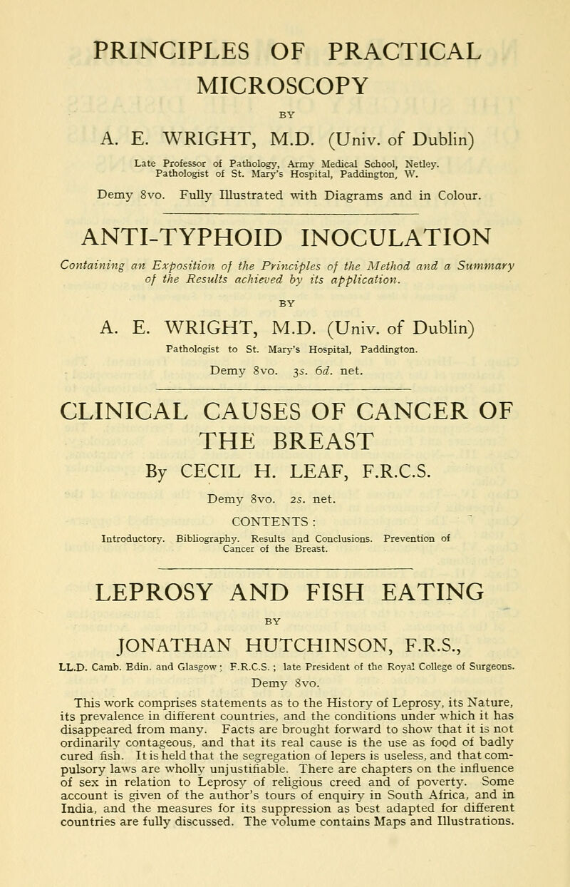 PRINCIPLES OF PRACTICAL MICROSCOPY A. E. WRIGHT, M.D. (Univ. of Dublin) Late Professor of Pathology, Army Medical School, Netley. Pathologist of St. Mary's Hospital, Paddington, W. Demy 8vo. Fully Illustrated with Diagrams and in Colour. ANTI-TYPHOID INOCULATION Containing an Exposition of the Principles of the Method and a Summary of the Results achieved by its application. A. E. WRIGHT, M.D. (Univ. of Dublin) Pathologist to St. Mary's Hospital, Paddington. Demy 8vo. 35. 6d. net. CLINICAL CAUSES OF CANCER OF THE BREAST By CECIL H. LEAF, F.R.C.S. Demy 8vo. 25. net. CONTENTS : Introductory. Bibliography. Results and Conclusions. Prevention of Cancer of the Breast. LEPROSY AND FISH EATING JONATHAN HUTCHINSON, F.R.S., LL.D. Camb. Edin. and Glasgow; F.R.C.S.; late President of the Royal College of Surgeons. Demy 8vo. This work comprises statements as to the History of Leprosy, its Nature, its prevalence in different countries, and the conditions under which it has disappeared from many. Facts are brought forward to show that it is not ordinarily contageous, and that its real cause is the use as food of badly cured fish. It is held that the segregation of lepers is useless, and that com- pulsory laws are wholly unjustifiable. There are chapters on the influence of sex in relation to Leprosy of religious creed and of poverty. Some account is given of the author's tours of enquiry in South Africa, and in India, and the measures for its suppression as best adapted for different countries are fully discussed. The volume contains Maps and Illustrations.