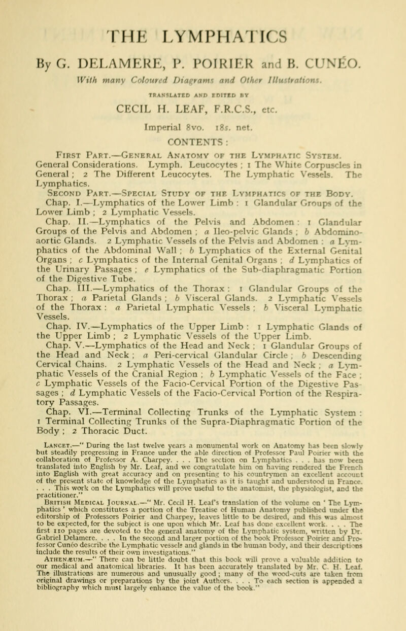 THE LYMPHATICS By G. DELAMEkE, P. POIRIER u ; B. I UN] With many Colour I Did rami nnd < I.ATED AND EDITED Br CECIL H. I.I- \I ,U . etc. [mperial Bvo. 18s. net. CONTENTS : First Part.—General Anatomy of the Lymphatic Sy General Considerations. Lymph. Leucocytes ; i The White Corpuscles in General ; 2 The Different Leucocytes. The Lymphatic Vessels. Lymphatics. Second Part.—Special Study of the Lymphatics of the Body. Chap. I.—Lymphatics of the Lower Limb : 1 Glandular Groups of th^ Lower Limb ; 2 Lymphatic Vessels. Chap. II.—Lymphatics of the Pelvis and Abdomen 1 Glandular Groups of the Pelvis and Abdomen ; a Ileo-pelvic Glands ; b Abdomino- aortic Glands. 2 Lymphatic Vessels of the Pelvis and Abdomen : a Lym- phatics of the Abdominal Wall ; h Lymphatics of the External Genital Organs ; c Lymphatics of the Internal Genital Organs ; d Lymphatics of the Urinary Passages ; e Lymphatics of the Sub-diaphragmatic Portion of the Digestive Tube. Chap. III.—Lymphatics of the Thorax : 1 Glandular Groups of the Thorax ; a Parietal Glands ; b Visceral Glands. 2 Lymphatic V« of the Thorax : a Parietal Lymphatic Vessels ; b Visceral Lymphatic Vessels. Chap. IV.—Lymphatics of the Upper Limb : 1 Lymphatic Glands of the Upper Limb ; 2 Lymphatic Vessels of the Upper Limb. Chap. V.—Lymphatics of the Head and Neck ; 1 Glandular Groups of the Head and Neck ; a Peri-cervical Glandular Circle ; b Descending Cervical Chains. 2 Lymphatic Vessels of the Head and Neck . a Lym- phatic Vessels of the Cranial Region ; b Lymphatic Vessels of the Face : c Lymphatic Vessels of the Facio-Cervical Portion of the Digestive Pas sages ; d Lymphatic Vessels of the Facio-Cervical Portion of the Respira- tory Passages. Chap. VI.—Terminal Collecting: Trunks of the Lymphatic System : 1 Terminal Collecting Trunks of the Supra-Diaphragmatic Portion of the Body ; 2 Thoracic Duct. Lancet.— During the last twelve years a monumental work on Anatomy has been si but steadily progressing in France under the able direction el Professor Paul Poixia with the collaboration of Professor A. Charpey. . . . The section on Lymphatics . . . has now been translated into English by Mr. Leaf, and wo congratulate him on having rendered the French into English with great accuracy and on prescntin: to his countrymen, an excellent a of the present state of knowledge of the Lymphatics as it is taught and understood m France. . . . This work on the Lymphatics will prove useful to the anatomist, the physiologist, and the practitioner. British Medical Journal.— Mr. Cecil H. Leafs translation of the volume on ' The Lym- phatics ' which constitutes a portion of the Treatise of Human Anatomy published under the editorship of Professors Poirier and Charpey, leaves little to be desired, and this was almost to be expected, for the subject is one upon which Mr. Leaf has done excellent work. . . . The first no pages are devoted to the general anatomy of the Lymphatic System, written by Pr. Gabriel Dclamcre. ... In the second and larger portico ol the hook Professor Poirier and Pro- fessor Cuneo describe the Lymphatic vessel? and glands in the human body, and their descriptj r? include the results of their own investigations. Athen.bum.— There can be littledoubt that this book wilt prove a valuable addition to our medical and anatomical libraries. It has been accurately translated by Mr. C. H. Leaf. The illustrations are numerous and unusually good ; many of the wood-cuts are taker- original drawings or preparations by the joint Authors. ... To each section is appended a bibliography which must largely enhance the value of the book.