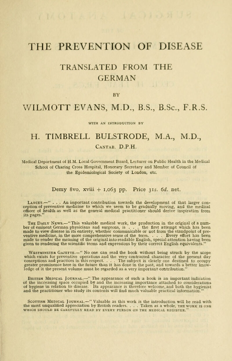 THE PREVENTION OF DISEASE TRANSLATED FROM THE GERMAN BY WILMOTT EVANS, M.D., B.S., B.Sc, F.R.S. WITH AN INTRODUCTION BY H. TIMBRELL BULSTRODE, M.A., M.D., Cantab. D.P.H. Medical Department of H.M. Local Government Board, Lecturer on Public Health in the Medical School of Charing Cross Hospital, Honorary Secretary and Member of Council of the Epidemiological Society of London, etc. Demy 8vo, xviii + 1,063 PP- Price 31s. 6d. net. Lancet.— ... An important contribution towards the development of that larger con- ception of preventive medicine to which we seem to be gradually moving, and the medical officer of health as well as the general medical practitioner should derive inspiration from its pages. The Daily News.— This valuable medical work, the production in the original of a num- ber of eminent German physicians and surgeons, is . . . the first attempt which has been made to view disease in its entirety, whether communicable or not from the standpoint of pre- ventive medicine, in the more comprehensive sense of the term. . . . Every effort has been made to render the meaning of the original into readable English, special attention having been given to rendering the scientific terms and expressions by their correct English equivalents. Westminster Gazette.— No one can read the book without being struck by the scope which exists for preventive operations and the very contracted character of the present day conceptions and practices in this respect. . . . The subject is clearly one destinea to occupy greater prominence here in the future than it has done in the past, and towards a better know- ledge of it the present volume must be regarded as a very important contribution. British Medical Journal.— The appearance of such a book is an important indication of the increasing space occupied by and the increasing importance attached to considerations of hygiene in relation to disease. Its appearance is therefore welcome, and both the hygienist and the practitioner who study its contents will find much valuable practical information. Scottish Medical Journal.— Valuable as this work is the introduction will be read with the most unqualified appreciation by British readers. . . . Taken as a whole, the work is one which should be carefully read by every person on the mldical register.