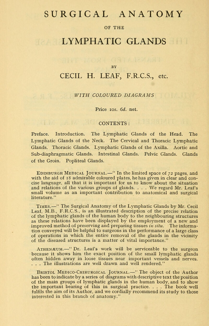 SURGICAL ANATOMY OF THE LYMPHATIC GLANDS BY CECIL H. LEAF, F.R.C.S., etc. WITH COLOURED DIAGRAMS Price 105. 6d. net. CONTENTS : Preface. Introduction. The Lymphatic Glands of the Head. The Lymphatic Glands of the Neck. The Cervical and Thoracic Lymphatic Glands. Thoracic Glands. Lymphatic Glands of the Axilla. Aortic and Sub-diaphragmatic Glands. Intestinal Glands. Pelvic Glands. Glands of the Groin. Popliteal Glands. Edinburgh Medical Journal.— In the limited space of 72 pages, and with the aid of 18 admirable coloured plates, he has given in clear and con- cise language, all that it is important for us to know about the situation and relations of the various groups of glands. . . . We regard Mr. Leaf's small volume as an important contribution to anatomical and surgical literature. Times.— The Surgical Anatomy of the Lymphatic Glands by Mr. Cecil Leaf, M.B., F.R.C.S., is an illustrated description of the precise relation of the lymphatic glands of the human body to the neighbouring structures as these relations have been displayed by the employment of a new and improved method of preserving and preparing tissues in situ. The informa- tion conveyed will be helpful to surgeons in the performance of a large class of operations in which the entire removal of the glands in the vicinity of the diseased structures is a matter of vital importance. Athen^um.— Dr. Leaf's work will be serviceable to the surgeon because it shows him the exact position of the small lymphatic glands often hidden away in loose tissues near important vessels and nerves. . . . The illustrations are well drawn and well rendered. Bristol Medico-Chirurgical Journal.— The object of the Author has been to indicate by a series of diagrams with descriptive text the position of the main groups of lymphatic glands in the human body, and to show the important bearing of this in surgical practice. . . . The book well fulfils the aim of its Author, and we cordially recommend its study to those interested in this branch of anatomy.