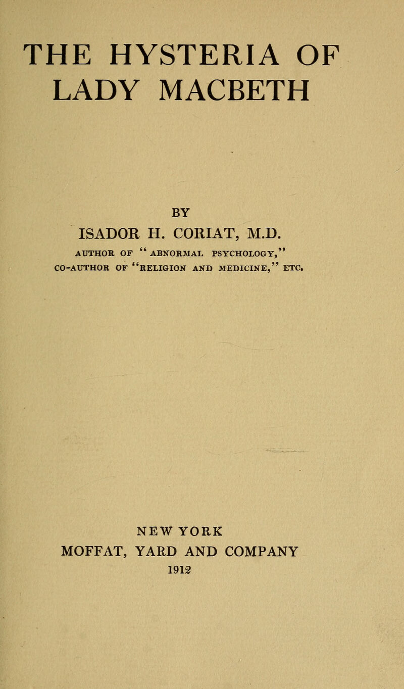 THE HYSTERIA OF LADY MACBETH BY ISADOR H. CORIAT, M.D. AUTHOR OF '* ABNORMAL PSYCHOLOGY, CO-AUTHOR OF **RELIGION AND MEDICINE, ETC. NEW YORK MOFFAT, YARD AND COMPANY 1912