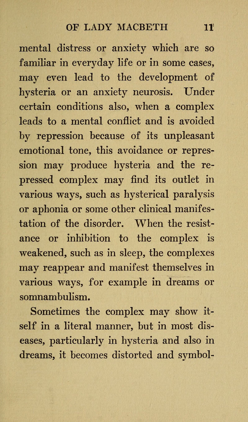 mental distress or anxiety which are so familiar in everyday life or in some cases, may even lead to the development of hysteria or an anxiety neurosis. Under certain conditions also, when a complex leads to a mental conflict and is avoided by repression because of its unpleasant emotional tone, this avoidance or repres- sion may produce hysteria and the re- pressed complex may find its outlet in various ways, such as hysterical paralysis or aphonia or some other clinical manifes- tation of the disorder. When the resist- ance or inhibition to the complex is weakened, such as in sleep, the complexes may reappear and manifest themselves in various ways, for example in dreams or somnambuhsm. Sometimes the complex may show it- self in a literal manner, but in most dis- eases, particularly in hysteria and also in dreams, it becomes distorted and symbol-