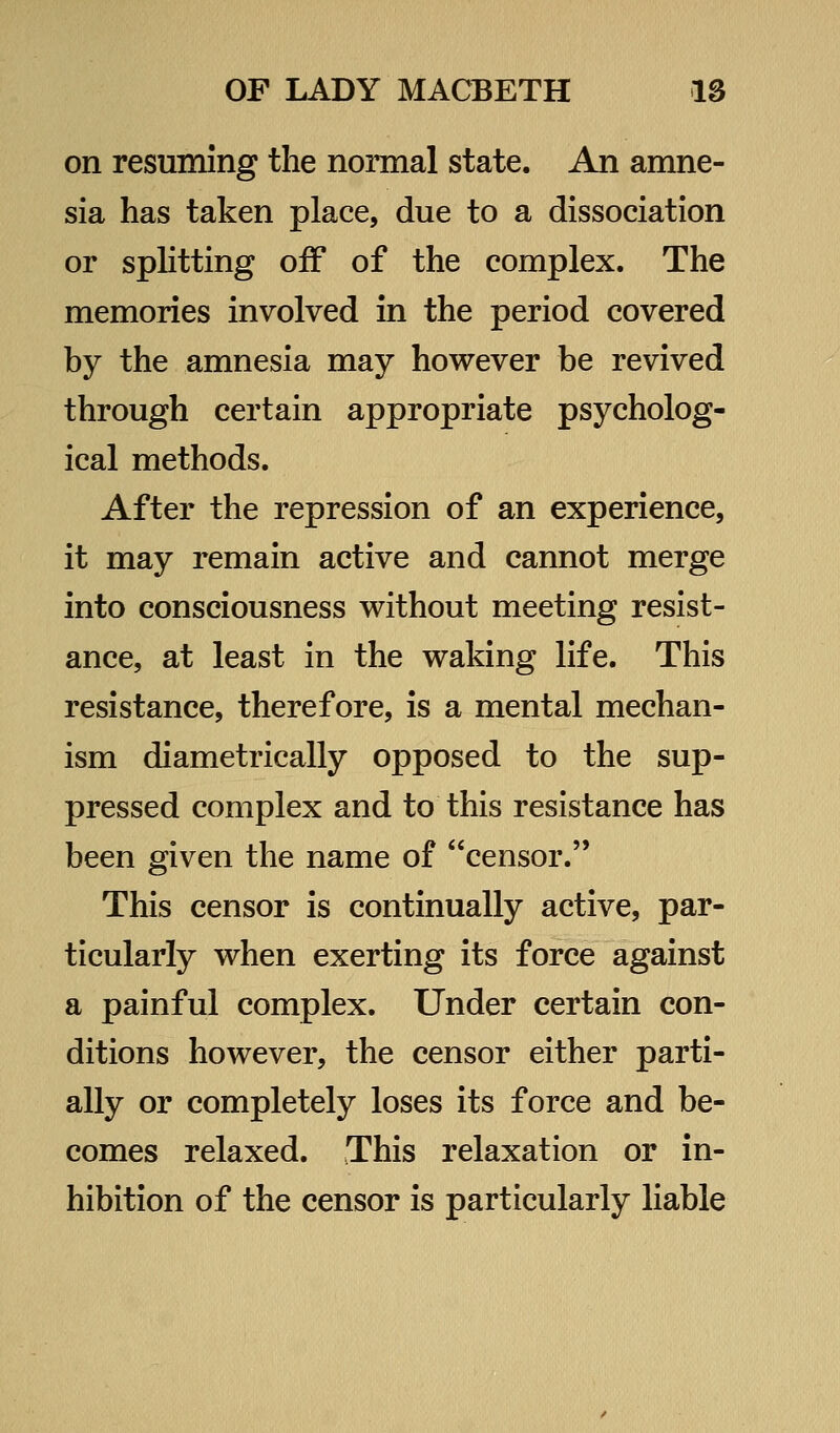 on resuming the normal state. An amne- sia has taken place, due to a dissociation or splitting oiF of the complex. The memories involved in the period covered by the amnesia may however be revived through certain appropriate psycholog- ical methods. After the repression of an experience, it may remain active and cannot merge into consciousness without meeting resist- ance, at least in the waking life. This resistance, therefore, is a mental mechan- ism diametrically opposed to the sup- pressed complex and to this resistance has been given the name of censor. This censor is continually active, par- ticularly when exerting its force against a painful complex. Under certain con- ditions however, the censor either parti- ally or completely loses its force and be- comes relaxed. This relaxation or in- hibition of the censor is particularly liable