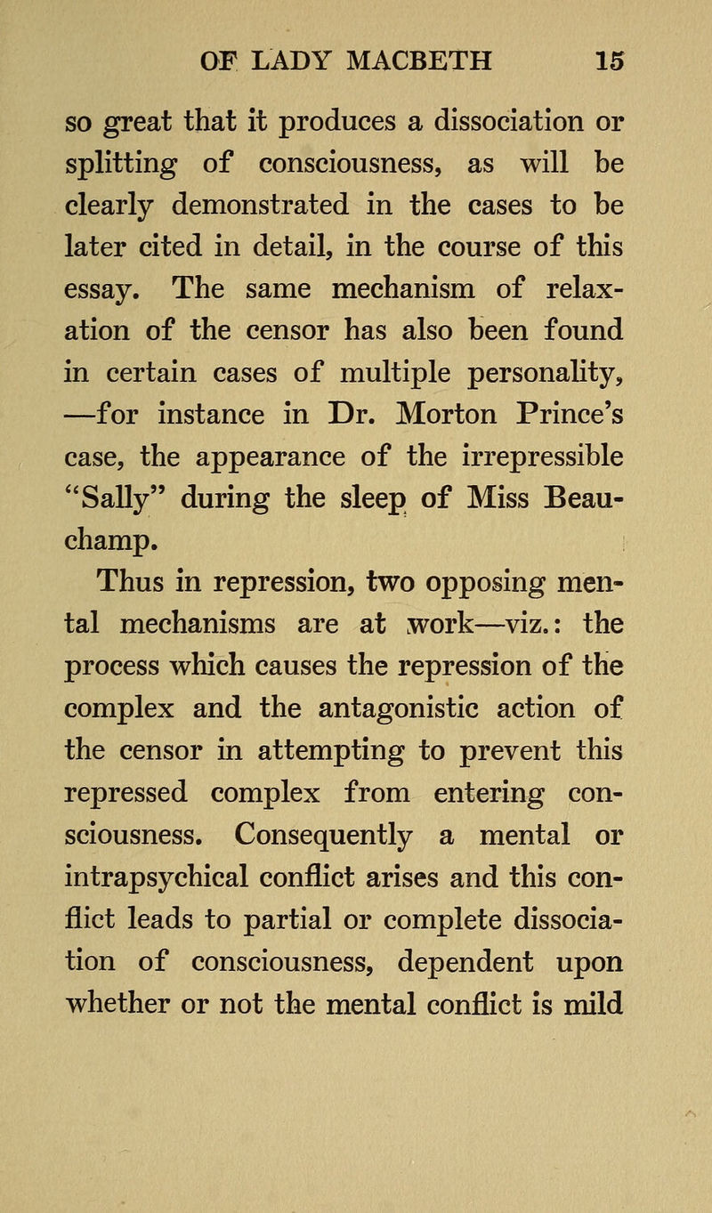 so great that it produces a dissociation or splitting of consciousness, as will be clearly demonstrated in the cases to be later cited in detail, in the course of this essay. The same mechanism of relax- ation of the censor has also been found in certain cases of multiple personality, —for instance in Dr. Morton Prince's case, the appearance of the irrepressible '*Sally during the sleep of Miss Beau- champ. Thus in repression, two opposing men- tal mechanisms are at work—viz.: the process which causes the repression of the complex and the antagonistic action of the censor in attempting to prevent this repressed complex from entering con- sciousness. Consequently a mental or intrapsychical conflict arises and this con- flict leads to partial or complete dissocia- tion of consciousness, dependent upon whether or not the mental conflict is mild