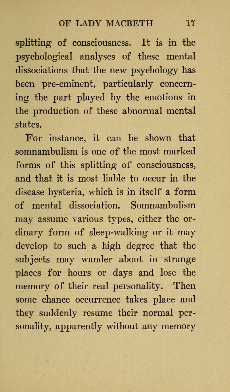 splitting of consciousness. It is in the psychological analyses of these mental dissociations that the new psychology has been pre-eminent, particularly concern- ing the part played by the emotions in the production of these abnormal mental states. For instance, it can be shown that somnambulism is one of the most marked forms of this splitting of consciousness, and that it is most liable to occur in the disease hysteria, which is in itself a form of mental dissociation. Somnambulism may assume various types, either the or- dinary form of sleep-walking or it may develop to such a high degree that the subjects may wander about in strange places for hours or days and lose the memory of their real personality. Then some chance occurrence takes place and they suddenly resume their normal per- sonality, apparently without any memory