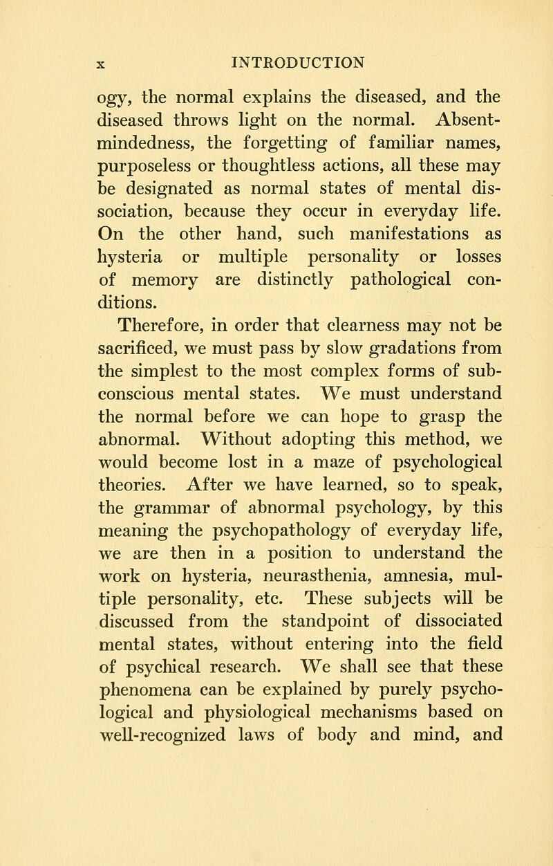 ogy, the normal explains the diseased, and the diseased throws light on the normal. Absent- mindedness, the forgetting of familiar names, purposeless or thoughtless actions, all these may be designated as normal states of mental dis- sociation, because they occur in everyday life. On the other hand, such manifestations as hysteria or multiple personality or losses of memory are distinctly pathological con- ditions. Therefore, in order that clearness may not be sacrificed, we must pass by slow gradations from the simplest to the most complex forms of sub- conscious mental states. We must understand the normal before we can hope to grasp the abnormal. Without adopting this method, we would become lost in a maze of psychological theories. After we have learned, so to speak, the grammar of abnormal psychology, by this meaning the psychopathology of everyday life, we are then in a position to understand the work on hysteria, neurasthenia, amnesia, mul- tiple personality, etc. These subjects will be discussed from the standpoint of dissociated mental states, without entering into the field of psychical research. We shall see that these phenomena can be explained by purely psycho- logical and physiological mechanisms based on well-recognized laws of body and mind, and