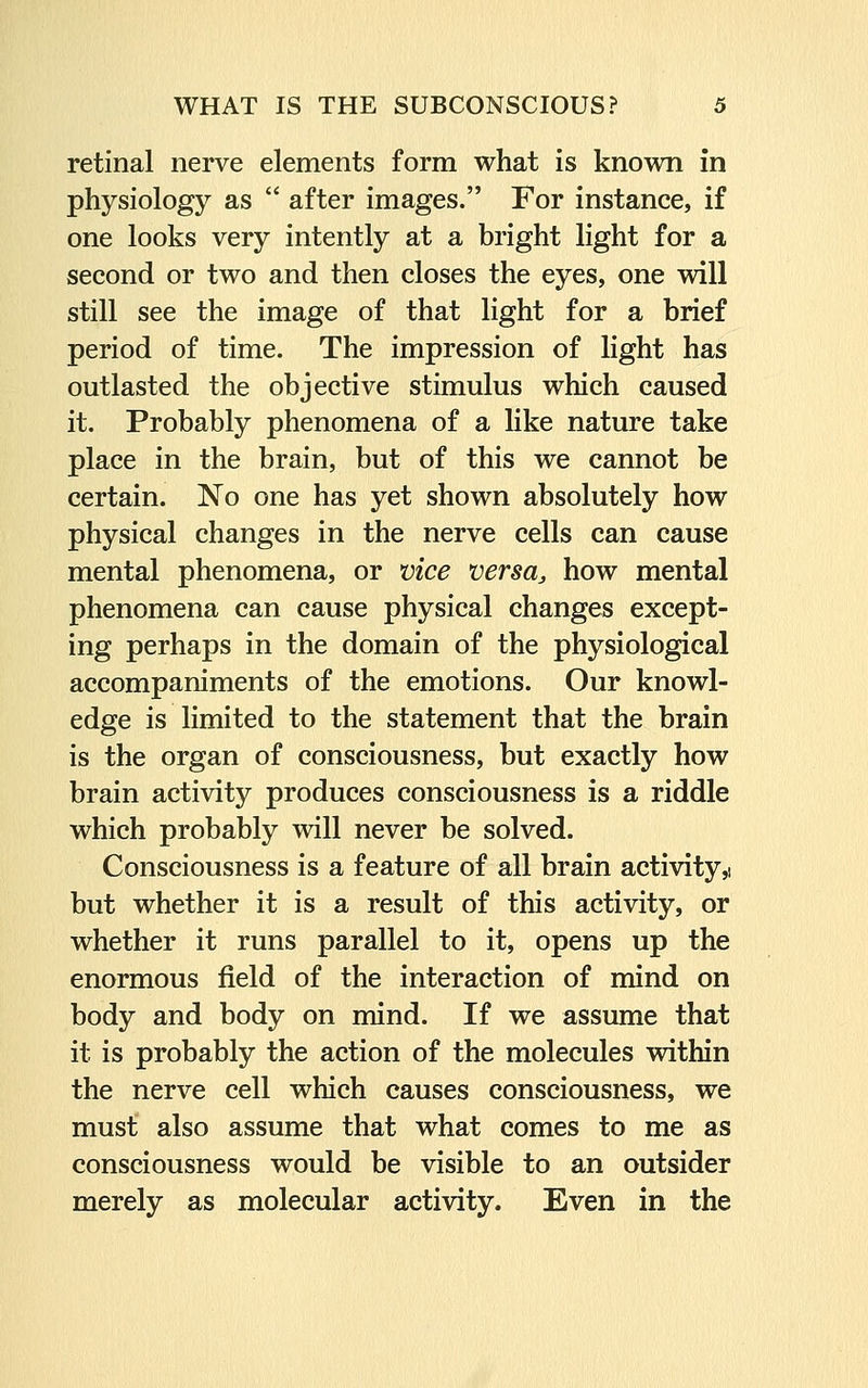 retinal nerve elements form what is known in physiology as  after images. For instance, if one looks very intently at a bright light for a second or two and then closes the eyes, one will still see the image of that light for a brief period of time. The impression of light has outlasted the objective stimulus which caused it. Probably phenomena of a like nature take place in the brain, but of this we cannot be certain. No one has yet shown absolutely how physical changes in the nerve cells can cause mental phenomena, or vice versa, how mental phenomena can cause physical changes except- ing perhaps in the domain of the physiological accompaniments of the emotions. Our knowl- edge is limited to the statement that the brain is the organ of consciousness, but exactly how brain activity produces consciousness is a riddle which probably will never be solved. Consciousness is a feature of all brain activity,: but whether it is a result of this activity, or whether it runs parallel to it, opens up the enormous field of the interaction of mind on body and body on mind. If we assume that it is probably the action of the molecules within the nerve cell which causes consciousness, we must also assume that what comes to me as consciousness would be visible to an outsider merely as molecular activity. Even in the