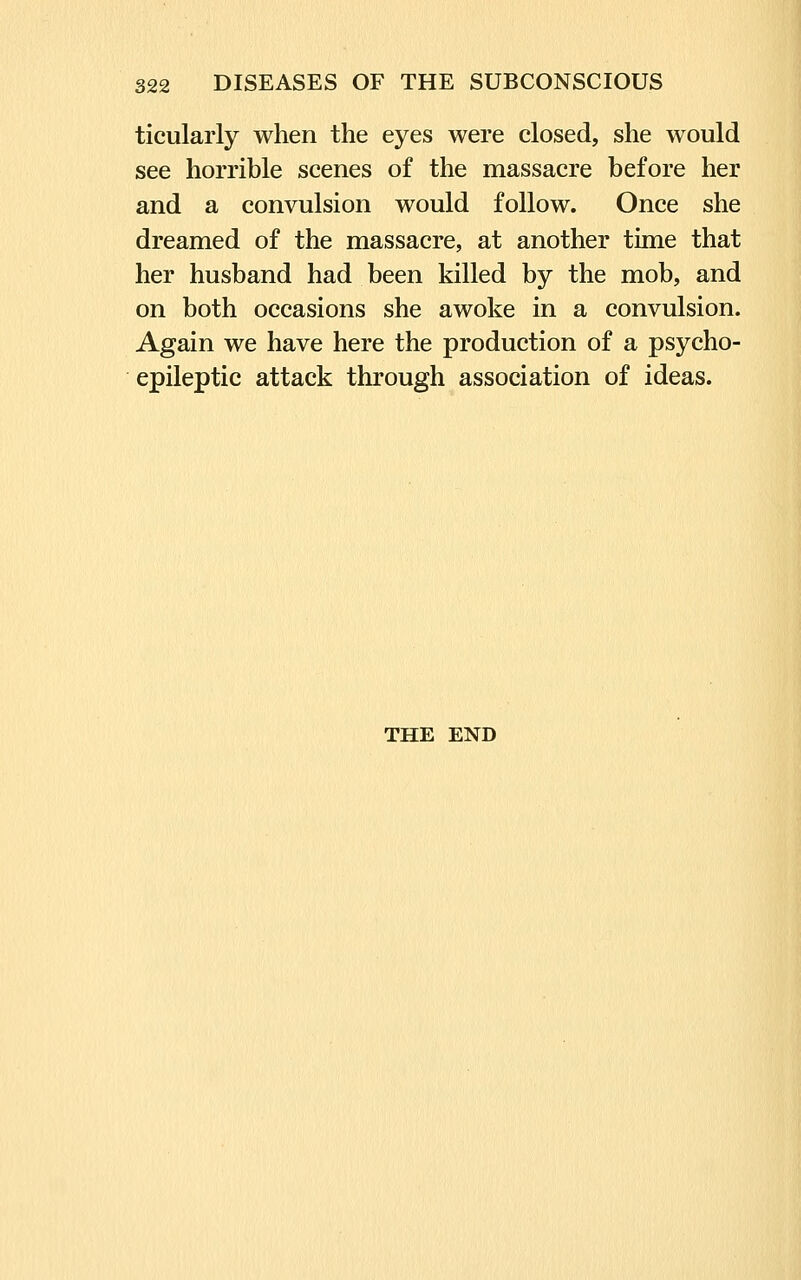 ticularly when the eyes were closed, she would see horrible scenes of the massacre before her and a convulsion would follow. Once she dreamed of the massacre, at another time that her husband had been killed by the mob, and on both occasions she awoke in a convulsion. Again we have here the production of a psycho- epileptic attack through association of ideas. THE END