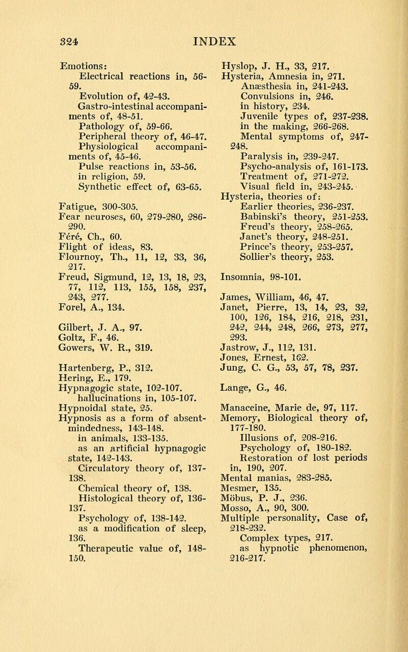 Emotions: Electrical reactions in, 56- 59. Evolution of, 42-43. Gastro-intestinal accompani- ments of, 48-51. Pathology of, 59-66. Peripheral theory of, 46-47. Physiological accompani- ments of, 45-46. Pulse reactions in, 53-56. in religion, 59. Synthetic effect of, 63-65. Fatigue, 300-305. Fear neuroses, 60, 279-280, 286- 290. Fere, Ch., 60. Flight of ideas, 83. Flournoy, Th., 11, 12, 33, 36, 217. Freud, Sigmund, 12, 13, 18, 23, 77, 112, 113, 155, 158, 237, 243, 277. Forel, A., 134. Gilbert, J. A., 97. Goltz, F., 46. Gowers, W. R., 319. Hartenberg, P., 812. Hering, E., 179. Hypnagogic state, 102-107. hallucinations in, 105-107. Hypnoidal state, 25. Hypnosis as a form of absent- mindedness, 143-148. in animals, 133-135. as an artificial hypnagogic state, 142-143. Circulatory theory of, 137- 138. Chemical theory of, 138. Histological theory of, 136- 137. Psychology of, 138-142. as a modification of sleep, 136. Therapeutic value of, 148- 150. Hyslop, J. H., 33, 217. Hysteria, Amnesia in, 271. Anaesthesia in, 241-243. Convulsions in, 246. in history, 234. Juvenile types of, 237-238. in the making, 266-268. Mental symptoms of, 247- 248. Paralysis in, 239-247. Psycho-analysis of, 161-173. Treatment of, 271-272. Visual field in, 243-245. Hysteria, theories of: Earlier theories, 236-237. Babinski's theory, 251-253. Freud's theory, 258-265. Janet's theory, 248-251. Prince's theory, 253-257. SoUier's theory, 253. Insomnia, 98-101. James, William, 46, 47. Janet, Pierre, 13, 14, 23, 32, 100, 126, 184, 216, 218, 231, 242, 244, 248, 266, 273, 277, 293. Jastrow, J., 112, 131. Jones, Ernest, 162. Jung, C. G., 53, 57, 78, 237. Lange, G., 46. Manaceine, Marie de, 97, 117. Memory, Biological theory of, 177-180. Illusions of, 208-216. Psychology of, 180-182. Restoration of lost periods in, 190, 207. Mental manias, 283-285. Mesmer, 135. Mobus, P. J., 236. Mosso, A., 90, 300. Multiple personality, Case of, 218-232. Complex types, 217. as hypnotic phenomenon, 216-217.