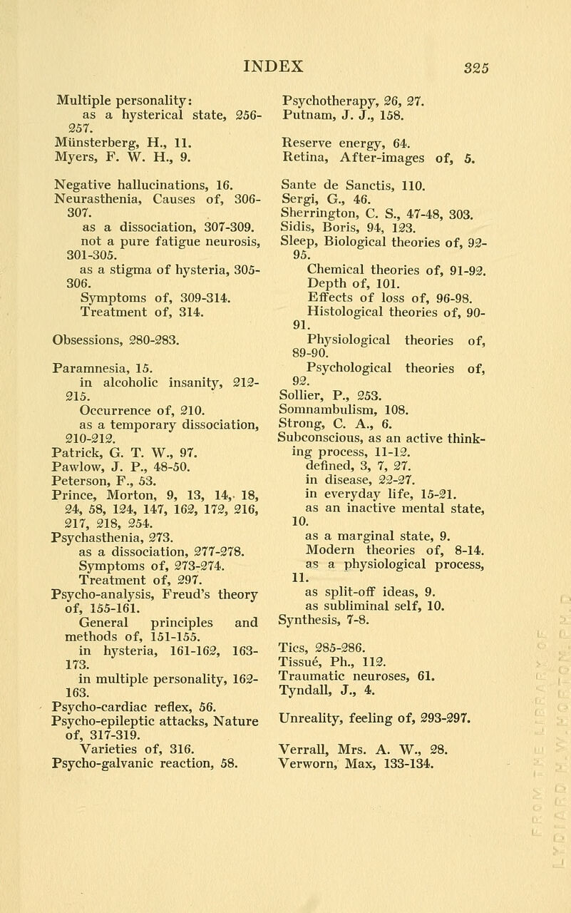 Multiple personality: as a hysterical state, 256- 257. Miinsterberg, H., 11. Myers, F. W. H., 9. Negative hallucinations, 16. Neurasthenia, Causes of, 306- 307. as a dissociation, 307-309. not a pure fatigue neurosis, 301-305. as a stigma of hysteria, 305- 306. Symptoms of, 309-314. Treatment of, 314. Obsessions, 280-283. Paramnesia, 15. in alcoholic insanity, 212- 215. Occurrence of, 210. as a temporary dissociation, 210-212. Patrick, G. T. W., 97. Pawlow, J. P., 48-50. Peterson, F., 53. Prince, Morton, 9, 13, 14,. 18, 24, 58, 124, 147, 162, 172, 216, 217, 218, 254. Psychasthenia, 273. as a dissociation, 277-278. Symptoms of, 273-274. Treatment of, 297. Psycho-analysis, Freud's theory of, 155-161. General principles and methods of, 151-155. in hysteria, 161-162, 163- 173. in multiple personality, 162- 163. Psycho-cardiac reflex, 56. Psycho-epileptic attacks. Nature of, 317-319. Varieties of, 316. Psycho-galvanic reaction, 58. Psychotherapy, 26, 27. Putnam, J. J., 158. Reserve energy, 64. Retina, After-images of, 5. Sante de Sanctis, 110. Sergi, G., 46. Sherrington, C, S., 47-48, 303. Sidis, Boris, 94, 123. Sleep, Biological theories of, 92- 95. Chemical theories of, 91-92. Depth of, 101. Effects of loss of, 96-98. Histological theories of, 90- 91. Physiological theories of, 89-90. Psychological theories of, 92. Sollier, P., 253. Somnambulism, 108. Strong, C. A., 6. Subconscious, as an active think- ing process, 11-12. defined, 3, 7, 27. in disease, 22-27. in everyday life, 15-21. as an inactive mental state, 10. as a marginal state, 9. Modern theories of, 8-14. as a physiological process, 11. as split-off ideas, 9. as subliminal self, 10. Synthesis, 7-8. Tics, 285-286. Tissue, Ph., 112. Traumatic neuroses, 61. Tyndall, J., 4. Unreality, feeling of, 293-297, Verrall, Mrs. A. W., 28. Verworn, Max, 133-134.