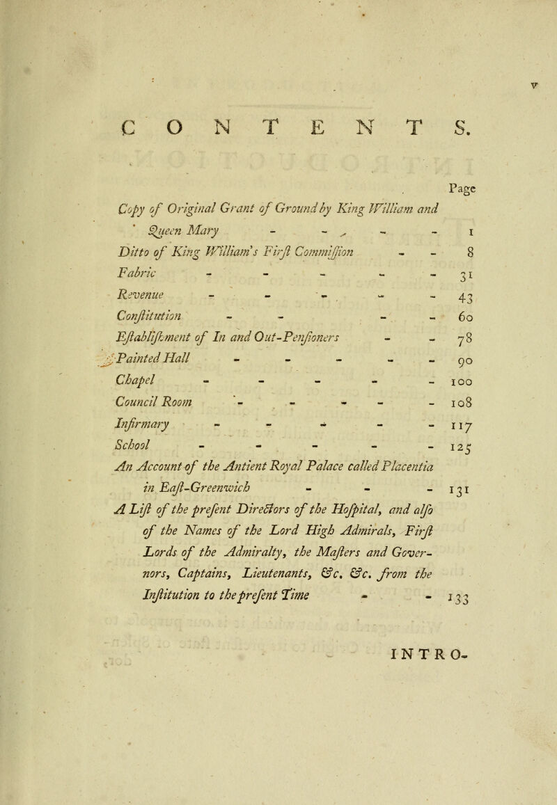 CONTENTS. Page Copy of Original Grant of Ground by King William and Queen Mary - - x ■ -. - i Ditto of King William's Firfl Commiffion 8 Fabric - - - - 31 Revenue - - > - - 43 Conjlitution - - 60 Qftablijkment of In and Out-Penfoners - 78 /Painted Hall - - - 00 Chapel - - - - - 100 Council Room '- - - - -108 Infrmary - - * - -117 School - - - - 125 ,/f/z Account of the Antient Royal Palace called Placentia in Faft-Greenwich - - - 131 A Lift of the prefent Directors of the Hofpital, and alfo of the Names of the Lord High Admirals, Firft Lords of the Admiralty, the Mafters and Gover- nors, Captains, Lieutenants, &ct &c. from the Injlitution to the prefent Time - - 133 INTRO-