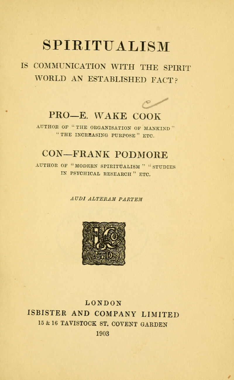 IS COMMUNICATION WITH THE SPIRIT WORLD AN ESTABLISHED FACT? PRO—E. WAKE COOK AUTHOR OF '•' THE OEGANISATION OF MAlfKIND  ■'THE INCREASING PURPOSE ETC. CON—FRANK PODMORE AUTHOR OF  MODERN SPIRITUALISM   STUDIES IN PSYCHICAL RESEARCH ETC. AUDI ALTERAM PARTEM LONDON ISBISTER AND COMPANY LIMITED 15 & 16 TAVISTOCK ST. COVENT GARDEN 1903