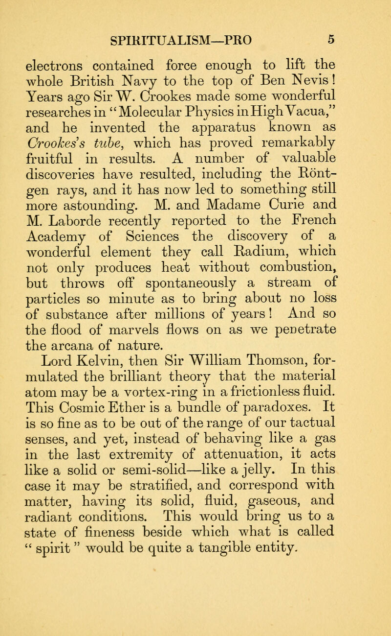 electrons contained force enough to lift the whole British Navy to the top of Ben Nevis! Years ago Sir W. Crookes made some wonderful researches in Molecular Physics inHighVacua, and he invented the apparatus known as Crookes s tube, which has proved remarkably fruitful in results. A number of valuable discoveries have resulted, including the Eont- gen rays, and it has now led to something still more astounding. M. and Madame Curie and M. Laborde recently reported to the French Academy of Sciences the discovery of a wonderful element they call Radium, which not only produces heat without combustion^ but throws oif spontaneously a stream of particles so minute as to bring about no loss of substance after millions of years! And so the flood of marvels flows on as we penetrate the arcana of nature. Lord Kelvin, then Sir William Thomson, for- mulated the brilliant theory that the material atom may be a vortex-ring in a frictionless fluid. This Cosmic Ether is a bundle of paradoxes. It is so fine as to be oat of the range of our tactual senses, and yet, instead of behaving like a gas in the last extremity of attenuation, it acts like a solid or semi-solid—like a jelly. In this case it may be stratified, and correspond with matter, having its solid, fluid, gaseous, and radiant conditions. This would bring us to a state of fineness beside which what is called spirit would be quite a tangible entity.