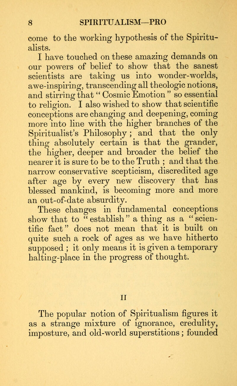 come to the working hypothesis of the Spiritu- ahsts. I have touched on these amazing demands on our powers of behef to show that the sanest scientists are taking us into wonder-worlds, awe-inspiring, transcending all theologic notions, and stirring that '^ Cosmic Emotion so essential to religion. I also wished to show that scientific conceptions are changing and deepening, coming more into line with the higher branches of the Spiritualist's Philosophy; and that the only thing absolutely certain is that the grander, the higher, deeper and broader the belief the nearer it is sure to be to the Truth ; and that the narrow conservative scepticism, discredited age after age by every new discovery that has blessed mankind, is becoming more and more an out-of-date absurdity. These changes in fundamental conceptions show that to establish a thing as a ''scien- tific fact does not mean that it is built on quite such a rock of ages as we have hitherto supposed ; it only means it is given a temporary halting-place in the progress of thought. II The popular notion of Spiritualism figures it as a strange mixture of ignorance, credulity, imposture, and old-world superstitions; founded