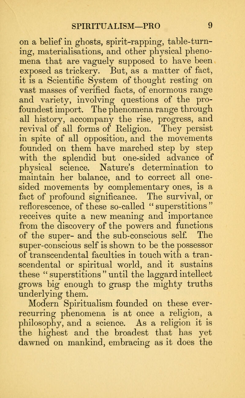 on a belief in ghosts, spirit-rapping, table-turn- ing, materialisations, and other physical pheno- mena that are vaguely supposed to have been exposed as trickery. But, as a matter of fact, it is a Scientific System of thought resting on vast masses of verified facts, of enormous range and variety, involving questions of the pro- foundest import. The phenomena range through all history, accompany the rise, progress, and revival of all forms of Religion. They persist in spite of all opposition, and the movements founded on them have marched step by step with the splendid but one-sided advance of physical science. Nature's determination to maintain her balance, and to correct all one- sided movements by complementary ones, is a fact of profound significance. The survival, or reflorescence, of these so-called superstitions receives quite a new meaning and importance from the discovery of the powers and functions of the super- and the sub-conscious self The super-conscious self is shown to be the possessor of transcendental faculties in touch with a tran- scendental or spiritual world, and it sustains these  superstitions  until the laggard intellect grows big enough to grasp the mighty truths underlying them. Modern Spiritualism founded on these ever- recurring phenomena is at once a religion, a philosophy, and a science. As a religion it is the highest and the broadest that has yet dawned on mankind, embracing as it does the