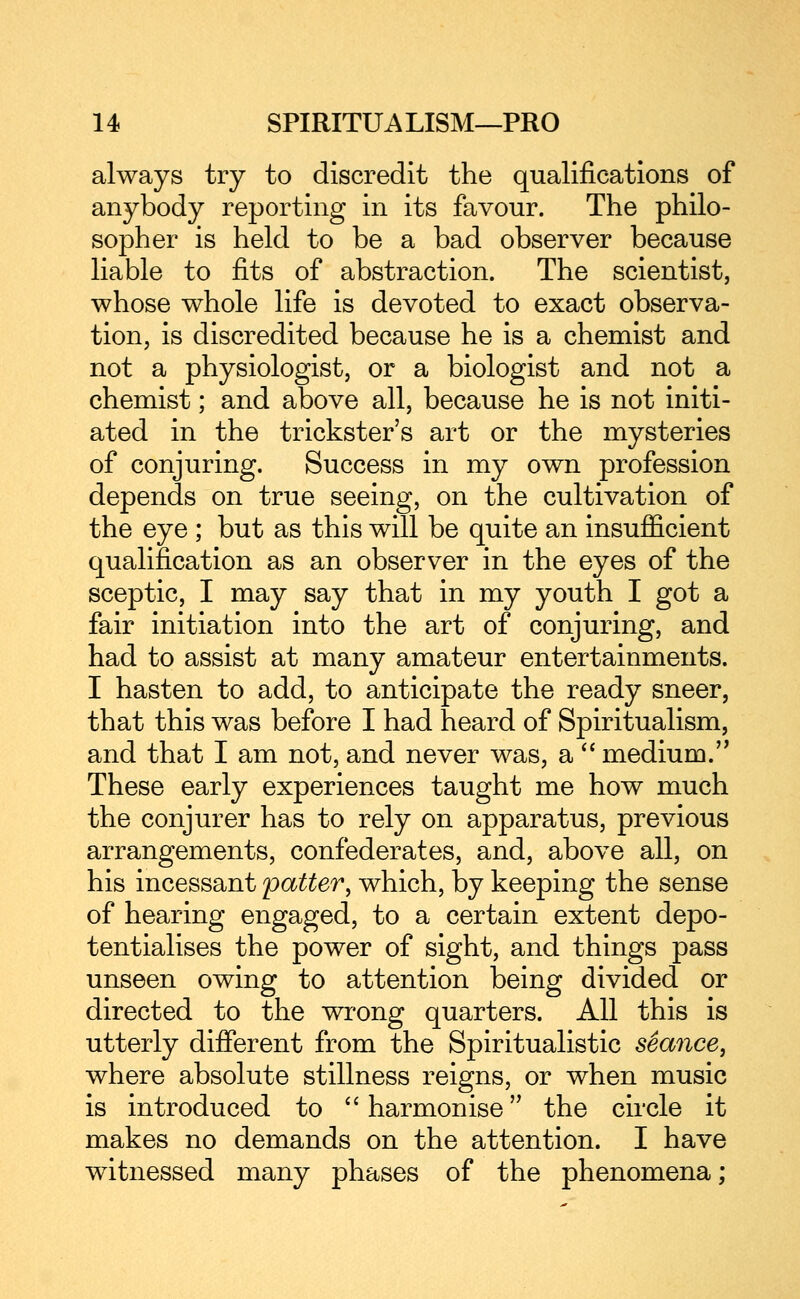 always try to discredit the qualifications of anybody reporting in its favour. The philo- sopher is held to be a bad observer because liable to fits of abstraction. The scientist, whose whole life is devoted to exact observa- tion, is discredited because he is a chemist and not a physiologist, or a biologist and not a chemist; and above all, because he is not initi- ated in the trickster's art or the mysteries of conjuring. Success in my own profession depends on true seeing, on the cultivation of the eye ; but as this will be quite an insufficient qualification as an observer in the eyes of the sceptic, I may say that in my youth I got a fair initiation into the art of conjuring, and had to assist at many amateur entertainments. I hasten to add, to anticipate the ready sneer, that this was before I had heard of Spiritualism, and that I am not, and never was, a *' medium.'^ These early experiences taught me how much the conjurer has to rely on apparatus, previous arrangements, confederates, and, above all, on his incessant patter, which, by keeping the sense of hearing engaged, to a certain extent depo- tentialises the power of sight, and things pass unseen owing to attention being divided or directed to the wrong quarters. All this is utterly different from the Spiritualistic seance, where absolute stillness reigns, or when music is introduced to harmonise the circle it makes no demands on the attention. I have witnessed many phases of the phenomena;