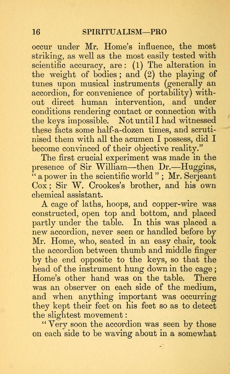 occur under Mr. Home's influence, the most striking, as well as the most easily tested with scientific accuracy, are : (l) The alteration in the weight of bodies ; and (2) the playing of tunes upon musical instruments (generally an accordion, for convenience of portability) with- out direct human intervention, and under conditions rendering contact or connection with the keys impossible. Not until I had witnessed these facts some half-a-dozen times, and scruti- nised them with all the acumen I possess, did I become convinced of their objective reality. The first crucial experiment was made in the presence of Sir William—then Dr.—Huggins, a power in the scientific world ; Mr. Serjeant Cox; Sir W. Crookes's brother, and his own chemical assistant. A cage of laths, hoops, and copper-wire was constructed, open top and bottom, and placed partly under the table. In this was placed a new accordion, never seen or handled before by Mr. Home, who, seated in an easy chair, took the accordion between thumb and middle finger by the end opposite to the keys, so that the head of the instrument hung down in the cage; Home's other hand was on the table. There was an observer on each side of the medium, and when anything important was occurring they kept their feet on his feet so as to detect the slightest movement: '' Very soon the accordion was seen by those on each side to be waving about in a somewhat