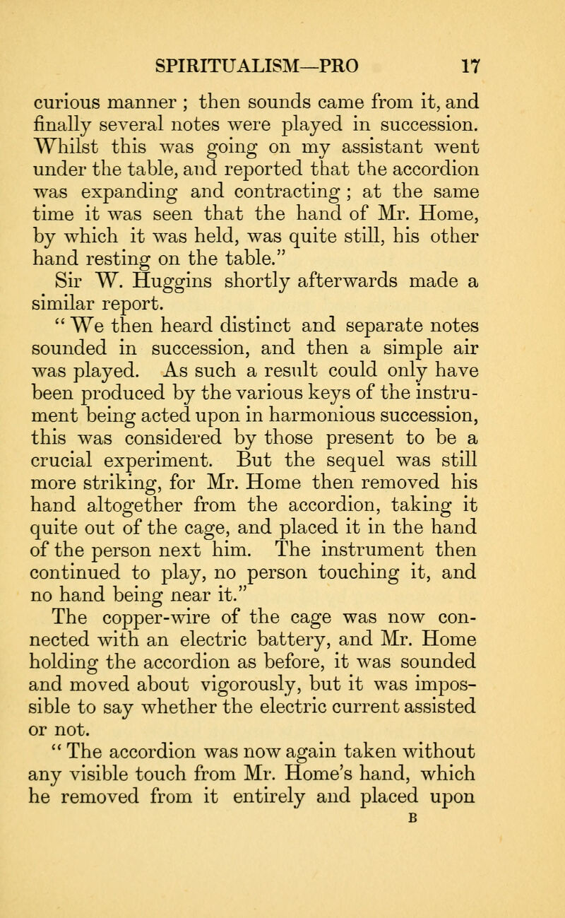 curious manner ; then sounds came from it, and finally several notes were played in succession. Whilst this was going on my assistant went under the table, and reported that the accordion was expanding and contracting ; at the same time it was seen that the hand of Mr. Home, by which it was held, was quite still, his other hand resting on the table. Sir W. Huggins shortly afterwards made a similar report.  We then heard distinct and separate notes sounded in succession, and then a simple air was played. As such a result could only have been produced by the various keys of the instru- ment being acted upon in harmonious succession, this was considered by those present to be a crucial experiment. But the sequel was still more striking, for Mr. Home then removed his hand altogether from the accordion, taking it quite out of the cage, and placed it in the hand of the person next him. The instrument then continued to play, no person touching it, and no hand being near it. The copper-wire of the cage was now con- nected with an electric battery, and Mr. Home holding the accordion as before, it was sounded and moved about vigorously, but it was impos- sible to say whether the electric current assisted or not.  The accordion was now again taken without any visible touch from Mr. Home's hand, which he removed from it entirely and placed upon B