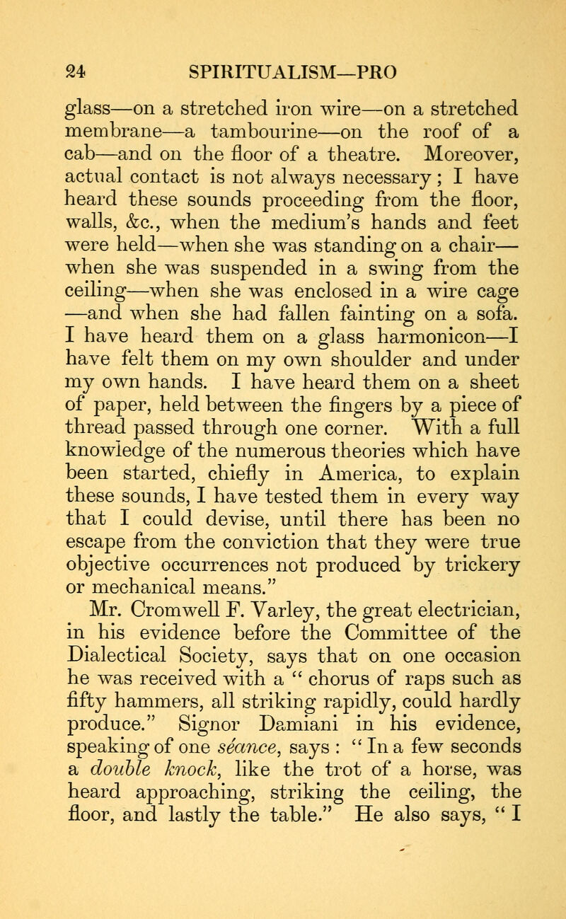 glass—on a stretched iron wire—on a stretched membrane—a tambourine—on the roof of a cab—and on the floor of a theatre. Moreover, actual contact is not always necessary; I have heard these sounds proceeding from the floor, walls, &c., when the medium's hands and feet were held—when she was standing on a chair— when she was suspended in a swing from the ceiling—when she was enclosed in a wire cage —and when she had fallen fainting on a sofa. I have heard them on a glass harmonicon—I have felt them on my own shoulder and under my own hands. I have heard them on a sheet of paper, held between the fingers by a piece of thread passed through one corner. With a full knowledge of the numerous theories which have been started, chiefly in America, to explain these sounds, I have tested them in every way that I could devise, until there has been no escape from the conviction that they were true objective occurrences not produced by trickery or mechanical means. Mr. Cromwell F. Varley, the great electrician, in his evidence before the Committee of the Dialectical Society, says that on one occasion he was received with a '' chorus of raps such as fifty hammers, all striking rapidly, could hardly produce. Signor Damiani in his evidence, speaking of one seance, says :  In a few seconds a double knock, like the trot of a horse, was heard approaching, striking the ceiling, the floor, and lastly the table. He also says, '' I