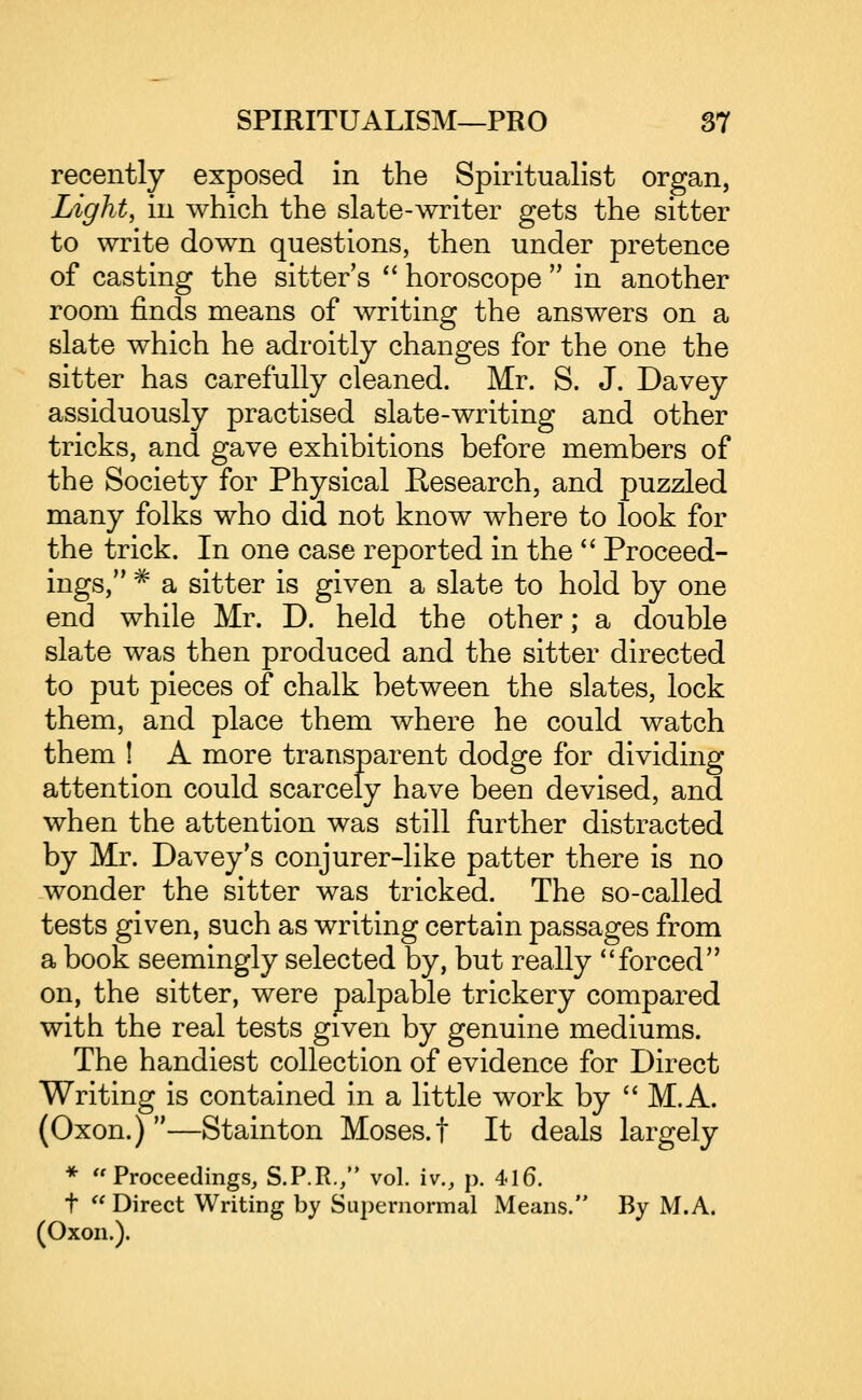 recently exposed in the Spiritualist organ, Light, in which the slate-writer gets the sitter to write down questions, then under pretence of casting the sitter s '* horoscope  in another room finds means of writing the answers on a slate which he adroitly changes for the one the sitter has carefully cleaned. Mr. S. J. Davey assiduously practised slate-writing and other tricks, and gave exhibitions before members of the Society for Physical Research, and puzzled many folks who did not know where to look for the trick. In one case reported in the '' Proceed- ings, ^ a sitter is given a slate to hold by one end while Mr. D. held the other; a double slate was then produced and the sitter directed to put pieces of chalk between the slates, lock them, and place them where he could watch them ! A more transparent dodge for dividing attention could scarcely have been devised, and when the attention was still further distracted by Mr. Davey's conjurer-like patter there is no wonder the sitter was tricked. The so-called tests given, such as writing certain passages from a book seemingly selected by, but really forced on, the sitter, were palpable trickery compared with the real tests given by genuine mediums. The handiest collection of evidence for Direct Writing is contained in a little work by  M.A. (Oxon.) —Stainton Moses, t It deals largely * '^Proceedings, S.P.R./* vol. iv., p. 4l6. t  Direct Writing by Supernormal Means. By M.A. (Oxon.).