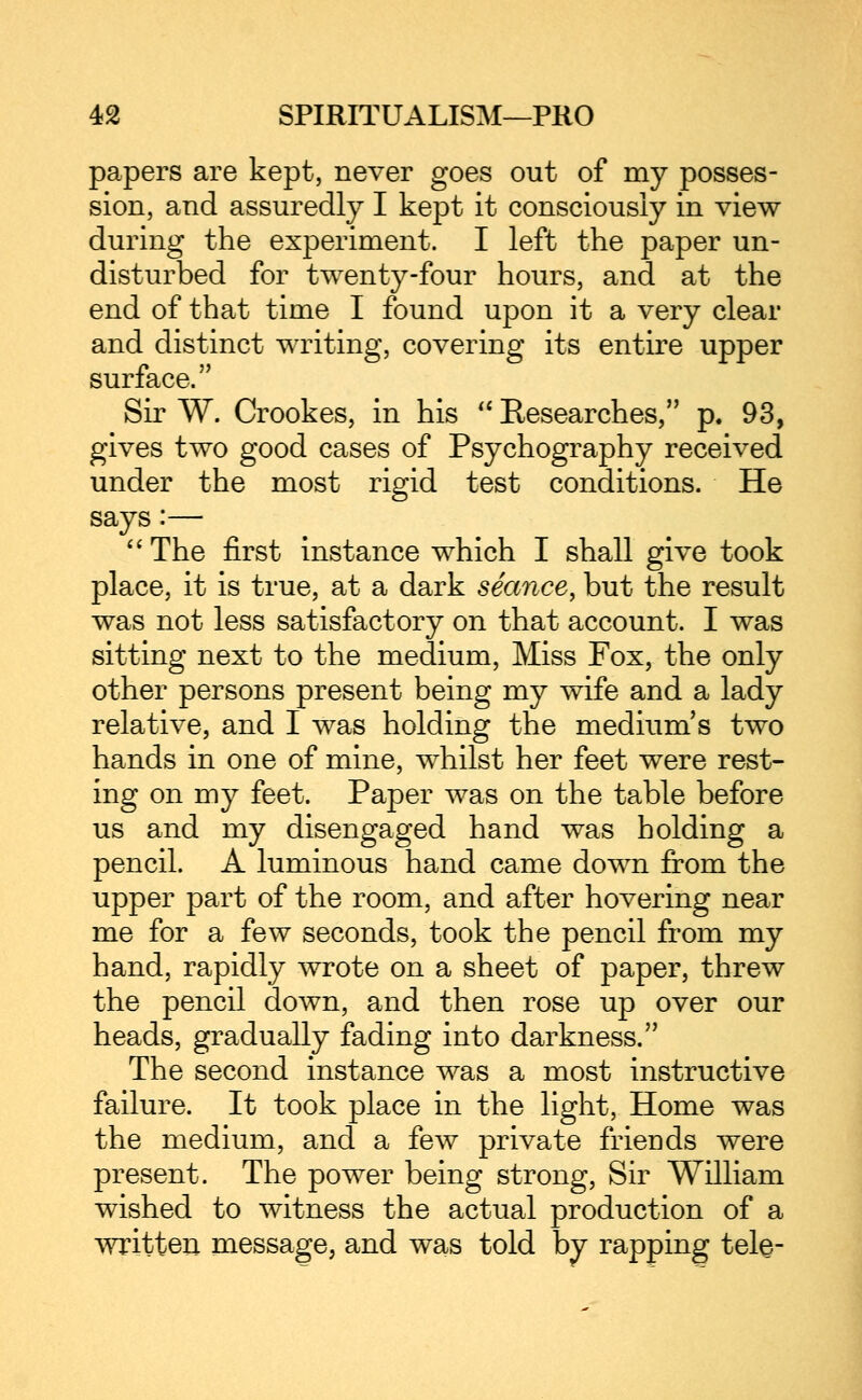 papers are kept, never goes out of my posses- sion, and assuredly I kept it consciously in view during the experiment. I left the paper un- disturbed for twenty-four hours, and at the end of that time I found upon it a very clear and distinct writing, covering its entire upper surface. Sir W. Crookes, in his Researches, p. 93, gives two good cases of Psychography received under the most rigid test conditions. He says:— '' The first instance which I shall give took place, it is true, at a dark seance, but the result was not less satisfactory on that account. I was sitting next to the medium, Miss Fox, the only other persons present being my wife and a lady relative, and I was holding the medium's two hands in one of mine, whilst her feet were rest- ing on my feet. Paper was on the table before us and my disengaged hand was holding a pencil. A luminous hand came down from the upper part of the room, and after hovering near me for a few seconds, took the pencil from my hand, rapidly wrote on a sheet of paper, threw the pencil down, and then rose up over our heads, gradually fading into darkness. The second instance was a most instructive failure. It took place in the light, Home was the medium, and a few private friends were present. The power being strong. Sir William wished to witness the actual production of a written message, and was told by rapping tele-