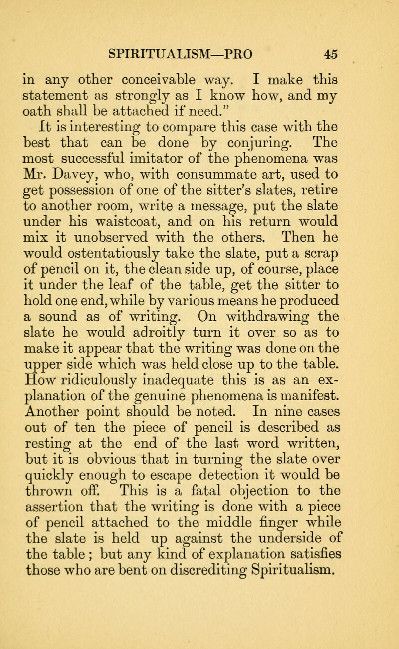 in any other conceivable way. I make this statement as strongly as I know how, and my oath shall be attached if need. It is interesting to compare this case with the best that can be done by conjuring. The most successful imitator of the phenomena was Mr. Davey, who, with consummate art, used to get possession of one of the sitter's slates, retire to another room, write a message, put the slate under his waistcoat, and on his return would mix it unobserved with the others. Then he would ostentatiously take the slate, put a scrap of pencil on it, the clean side up, of course, place it under the leaf of the table, get the sitter to hold one end, while by various means he produced a sound as of writing. On withdrawing the slate he would adroitly turn it over so as to make it appear that the writing was done on the upper side which was held close up to the table. How ridiculously inadequate this is as an ex- planation of the genuine phenomena is manifest. Another point should be noted. In nine cases out of ten the piece of pencil is described as resting at the end of the last word written, but it is obvious that in turning the slate over quickly enough to escape detection it would be thrown oif. This is a fatal objection to the assertion that the writing is done with a piece of pencil attached to the middle finger while the slate is held up against the underside of the table ; but any kind of explanation satisfies those who are bent on discrediting Spiritualism.