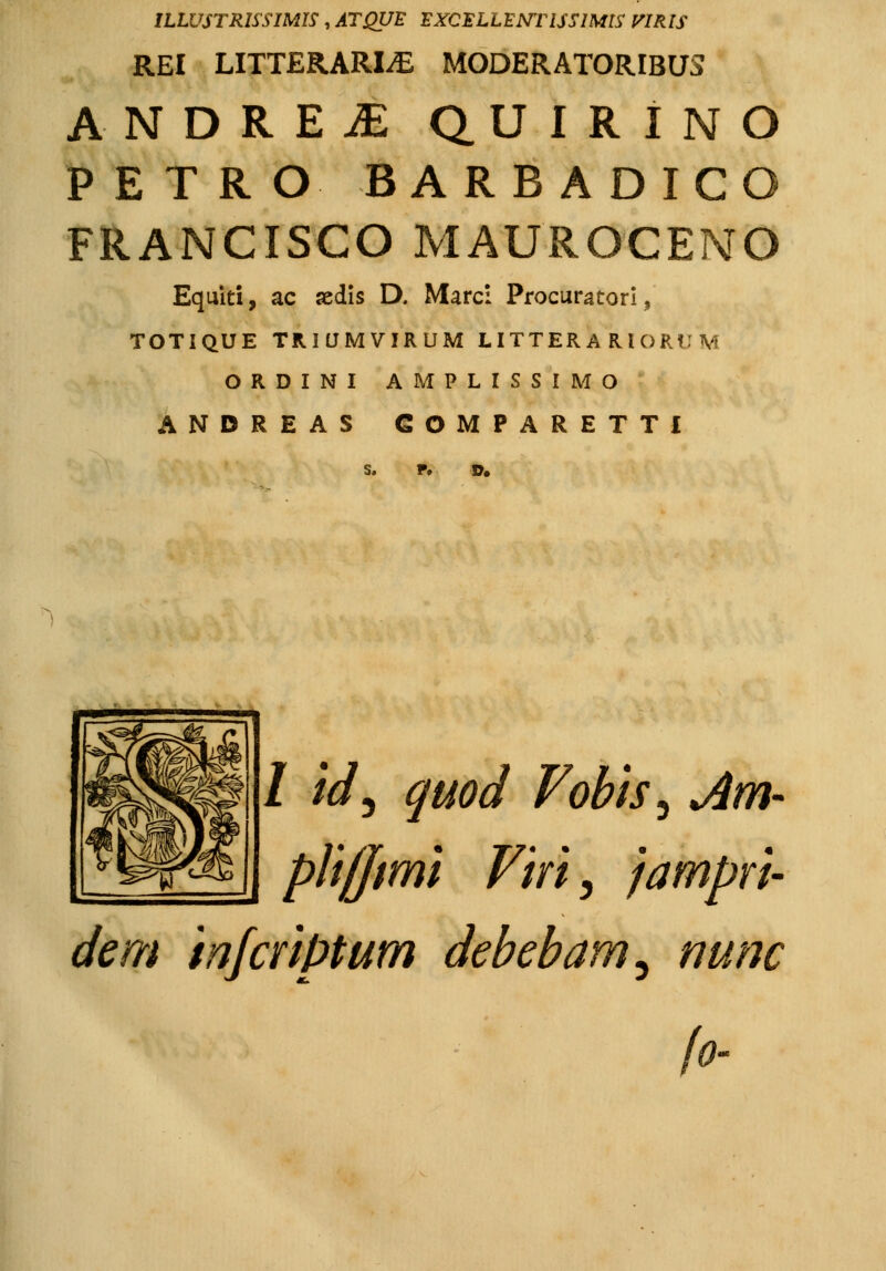 ILWSTRISSIMIS , ATQUE EXCELLENTISSIMIS PIRtS REI LITTERARIjE MODERATORIBUS ANDRE£ Q.UIRINO PETRO BARBADICO FRANCISCO MAUROCENO Equiti, ac sedis D. Marci Procuratori, TOTIQUE TRIUMVIRUM LITTERARIORUM ORDINI AMPLISSIMO ANDREAS COMPARETTI s, D. / /V, quod Vobis, Am- plifftmi Viri, jampri- dem infcriptum debebam^ nunc fo-