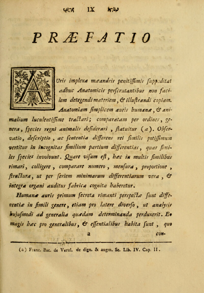 P Rj£ FJ T I 0 Urif impkxa m^andris penitijfimis fuppjdital adhuc Anatomicir perfcrutantibus non faci- km detegendi materiem t& illuftrandi copiam. Anatomiam fimplicem auf/s humana?, & ani- malium lucukntijfime traclari; comparatam per ordines, ge- nera, fpecies regni animalis defiderari , ftatuitur (a). Obfer- vatio , defcriptio y ac fententia differens rei Jimilis potijjimwn vertitur in incognitas fimilium partium differentias, quar fimi- les fpecie* involvunt. Quare vifum eft, hac in multis Jimilibus rimari y colligere , comparare numero , menfura , proportione , ftrnclura y ut per feriem minimarum differentiarum vera , & integra organi auditus fabrica cognita haberetur* Human* auris primum fecreta rimanti perspetl^ funt diffe- rentia* in fimili genere, ttiam pro latere diverfo, ut analysi/ hujufmodi std generaiia qurfdam determinanda perduxerit, E* magis hac pro generaiibus % & effentialibus habita funt , qu& con- r^o-r- (a) Franc. Bac. de Verul. <3e dign, & augra. Sc. Lib. IV. Cap. II