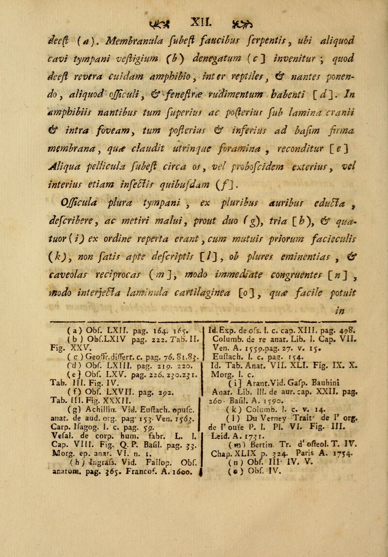 deeft (a)> Memhranula fuheft faucihus ferpentis> uhi aliquod cavi tympani veftigium (h) denegatum (c~\ invenitur > quod deeft revera cuidam amphihio > inter reptiles> & nantes ponen- do > aliquod officuli> & feneftrtf rudimentum bahenti [ d ~\. In amphihiis nantihus tum fuperius ac pofteriur fuh lamina cranii & intra foveam> tum pofterius & inferius ad hafim firma memhranay qua* claudit utrinque foramina > reconditur [e~\ Aliqua pellicula fuheft circa os> vel prohofcidem exterius > vel interius etiam infetlis quihufdatn (fj. OJJicula plura tympani > ex plurihus aurihus eduEla , defcrihere > ac metiri malui> prout duo fg)> tria [h\ & qua* tuor {i) ex ordine reperta erant > cum mutuis priorum facieculis (k)> non fatis apte defcriptis [/}> oh plures eminentias > & caveolas reciprocas (m]> modo immediate congruentes [n\ > modo interjeffia lamlmda cartilaginea [p ~\ > quae facile potuit in (a) Obf. LXII. pag. 164. ifrf. (b j Obf.LXIV pag. 222.Tab.II. Fig. XXV. ( c ) Geoffr.diflerf. C. pag. j6. 81.8$. (d) Qbf. LXIII. pag. 21 p. 220. (e) Obf. LXV. pag. 226. 230.231 Tak III. Fig. IV. (f) Obf. LXVII. pag. zp2. Tab. IIl.Fig. XKXII. (g) Achillin. Vid. Euftach. ©pufc. artat. de aud.org. pag-153. Ven. 1 ^6^. Carp. Ifagog. I. c. pag. ??. Vefal. de corp. hum, fabr. L. I. Cap. VIII. Fig. Q. P. Bafif. pag. J5. Morg. ep. anar. VI. n. 1. ( h ) ingrafs. Vid. Fallop. Obf. anarom. pag. 365. Francof. A. 1600. Id.Exp. de cfs. I. c. cap. XIII. pag. 498. Columb. de re anat. Lib. I. Cap. VII. Ven. A. i^jp.pag. 27. v. 15. Euftach. I. c. paaf. ^4. Id. Tab. Anat. VII. XLI. Fig. IX. X. Morg. 1. c. (i] Arant.Vid. Gafp. Bauhini Anaf. Lib, III. de aur. cap. XXII. pag. z6o- Bafil. A. 1590. ( k) Coiumb. !. c. v. 14. ( 1) Du Verney Trait* de I org. de F ouie P. I. Pi. VI. Fig. III. Leid. A. 1731. (m) Bertin. Tr. d'offeol. T. IV. Chap.XLIX p. 324. Paris A. 1754. (n) Obf. III- IV. V. («) Obf. IV.
