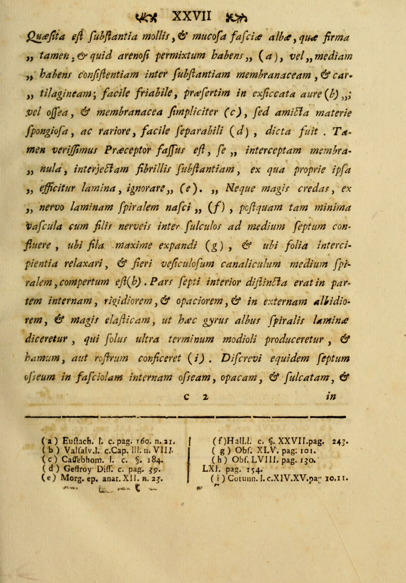 Qu<ejita eft fubftantia moIIisy& mucofa fafcia aiba, qitnc firma „ tamen .& quid arenofi permixtum habens„ (a), vel„mediam „ habens confiftentiam inter fubftantiam membranaceam , & car» » tilagineam; facile friabite, pr#fertim in exficcata aure(b) „; .vet offea, & membranacea fimpliciter (c), fed amicla materie fpongiofa, ac rariore, facile feparabili (d) , dicta fuit . Ta- men verijfimus Pr<eceptor faffus eft, fe„ interceptam membra- „ nuta, interjeclam fibrillis fubftantiam, ex qua proprie ipfa y, efficitur lamina, ignorare „ (V). „ Meque magis credas, ex „ nervo laminam fpiralem nafci „ (/) , pcftquam tam minima vafcuta cum filis nerveis inte? fulculos ad medium feptum con- fluere , ubi fila maxime expandi (g) , & ubi folia interci- pientia retaxari, & fieri veficulofum canaticulum medium fpi- ralem,compertum eft(h).Pars fepti interior diftincla eratin par- tem internam, riqidiorem, & opaciorem, & in externam albidio- rem, & magis elafticam, ut hac gyrus albus fpiratis laminie diceretur , qui fotus ultra terminum modioli produceretur, & hamum, aut roftrum conficeret (j) . Difcrevi equidem feptum {fseum in fafciolam internam ofseam, opacam, & fulcatam, & c 2 in (a) Eufhch. r. c.pag. rdo. n.ai. f (f)HaIU. c. §. XXVII.pag. 24}. ( b) Valfatv.I. c.Cap. lll.n. VII/. (c) Caffebhom. I. c. §. 184. ( d ) Geffroy Di(T. c. pag. $9. (e) Morg. ep. anar.XIJ. a. 2?. ( g) Obf. XLV. pag.ro 1. (h) Obf.LVIII.pag. 130. LXl. pag. 154. ( i ) Cotunn. I. c.XlV.XV.oa- 10.11,