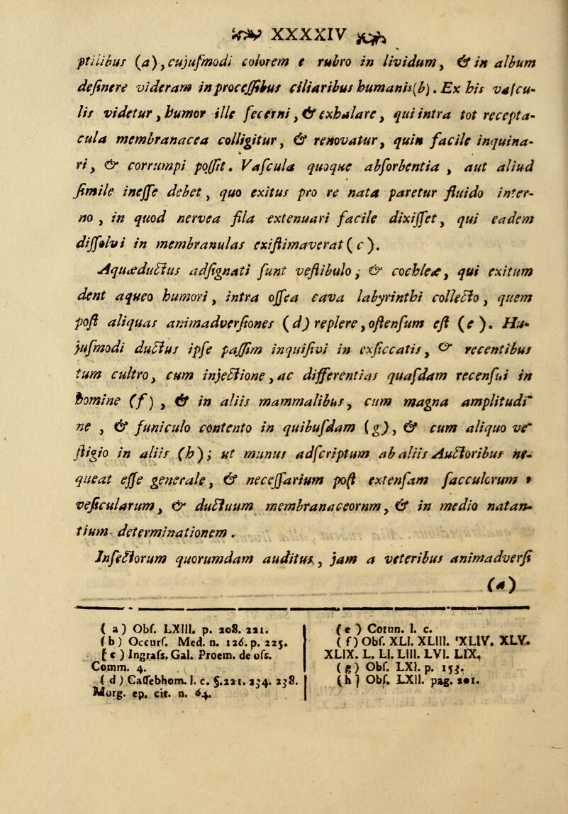 ptiiibut (a)ycujufmodi colorem e rubro in lividum, &in album definere videram inproceffibut ciliaribus humanis(b). Ex his vafcu- lis videtur ybumor ille fecerni y&txhalarey quiintra tot recepta- cula membranacea colligiiur, & remvatur, quin facile inquina- ri y & corrumpi poffit. Vafcula quoque abforbentia , aut aliud fimile ineffe debet, quo exitus pro re nata paretur fluido inter- no , in quod nervea fila txtenuari facile dixijfet, qui eadem dijf»hi in membranulaf exiftimaverat(c). Aqutfduftuf adfignati funt veftibulo,- & coch/e* y qui exitttm dent aqueo humori, intra ojfea cava labyrinthi col/eclo, qtiem poft aliquaf ammadverfionet (d) replereyoftenfum eft (e). Hu* yufmodi duElut ipfe pajfim inquifivi in exficcatif, 0* recentibut tum cultro, cum injetlione yac differentiaf quafdam recenfui in ftomine (f)y& in aliis mamma/ibuf, cum magna amplitudi ne y & funiculo contento in quibufdam (g), & cum aliquo ve' ftigio in aliif (h); ut munut adfcriptum abaliitAucloribut Hf- queat effe generale y & necejfarium po(l extcnfam faccukrum r veficularum, & dutluum membranaceornm, & in medio natan- tium determinationem. Jnfeflorum quorumdam auditut, jam a veteribut animadverfi ( a) Obf. LXIIL p. ao8.ni. fb) Occurf. Med. n. lad. p. 225. I c ) Jngrafs. Gal. Proem. de ofr. Co.tnm. 4. < d) CaflTebhom. I. c. $.211. 3^4. 238. | (h ) Obf. LXIl. pag. Yoi Morg. ep. cit. n. $4. (c ) Cotun. 1. c. ( f ) Obf. XLI. XLIII. »XLIV. XLV. XLIX. L. Ll. LUI. LVl. LIX, (g) Obf. LXI.p. iU.