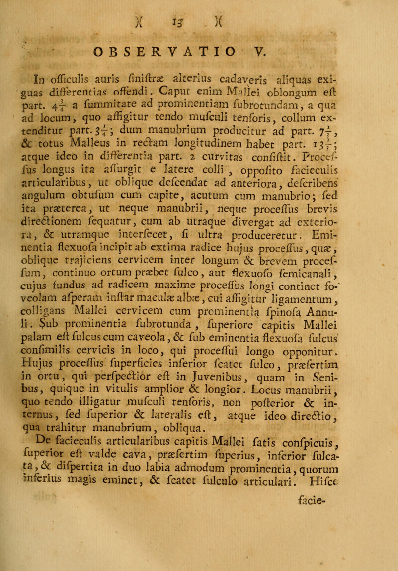 O B S E R V A T I O V. Lrofficulis auris fmiftrae akerius cadaveris aliquas exi- guas difterentias offendi. Caput enim Mallei oblongum eft part. 47 a fummitate ad prominentiam fubrotundam, a qua ad locum, quo affigitur tendo mufculi tenforis, collum ex- tenditur part. $j-; dum manubrium producitur ad part. jf, & totus Malleus in re&am longitudinem habet part. i$~; atque ideo in differentia part. 2 curvitas conflftit. Procef- fus longus ita afliirgit e Jatere colli , oppofito facieculis articularibus, ut oblique defcendat ad anteriora, defcribens angulum obtufum cum capite, acutum cum manubrio; kd ita pratterea, ut neque manubrii, neque proceffus brevis direclionem fequatur, cum ab utraque divergat ad exterio- ra, & utramque interfecet, fl ultra produceretur. Emi- nentia flexuofaincipitab extima radice hujus procefFus, qua*, oblique trajiciens cervicem inter longum & brevem procef- fum, continuo ortum prasbet fulco, aut flexuofo femicanali, cujus fundus ad radicem maxime proceffus longi continet fo-~ veoJam afperam inftar macula? albas, cui affigitur ligamentum, colligans Mallei cervicem cum prominentia fpinofa Annu- ii. $ub prominentia fubrotunda , fuperiore capitis Mallei palam eft fulcus cum caveoJa, & fub eminentia flexuofa fulcus confimilis cervicis in loco, qui proceffui longo opponitur. Hujus proceflus fuperficies inferior fcatet fulco, prafertim in ortu, qui perfpeclior eft in Juvenibus, quam in Seni- bus, quique in vitulis amplior & longior. Locus manubrii, quo tendo illigatur mufculi tenfbris, non pofterior & in- ternus, fed fuperior & lateralis eft, atque ideo directioj qua trahitur manubrium, obliqua. E>e facieculis articularibus capitis Mallei fatis confpicuis, fuperior eft valde cava, praefertim fuperius, inferior fulca- ta, & difpertita in duo labia admodum prominentia, quorum inferius magis eminet, & fcatet fulculo articulari. Hifa facie-