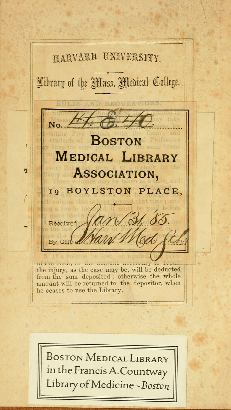 HA^^^^B ^^NIYEISITY. fibraru of tijc ||tass. IlAital Colltge.: No. Boston Medical Library Association, ig BOYLSTON PLACE, Received- By QiJ! Ui LIJO the injuiy, as the case may be, will be deducted from the sum deposited ; otherwise the whole amount will be returned to the depositor, when i he ceates to use the Library. Boston Medical Library in the Francis A. Countway Library of Medicine-Bo5ton